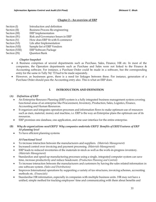 Information Systems Control and Audit (CA Final) Dhimant C. Shah
33
Chapter 2 – An overview of ERP
Section (I) Introduction and definition
Section (II) Business Process Re-engineering
Section (III) ERP Implementation
Section (IV) Risk and Governance Issues in ERP
Section (V) How does ERP fit with E-commerce
Section (VI) Life after Implementation
Section (VII) Sample list of ERP Vendors
Section (VIII) ERP Software Package
Section (IX) Question Bank
Chapter Snapshot
 A Business comprises of several departments such as Purchase, Sales, Finance, HR etc. In most of the
companies, the Operation departments such as Purchase and Sales were not linked to the Finance &
Accounting software. For instance, a Purchase Order could be made in a software, but the corresponding
entry for the same in Tally 54/ 72 had to be made separately.
 However, as businesses grow, there is a need for linkages between these. For instance, generation of a
Purchase Order should pass the Accounting entry also. This is what an ERP does.
I. INTRODUCTION AND DEFINITION
(A) Definition of ERP
 An Enterprise Resource Planning (ERP) system is a fully integrated business management system covering
functional areas of an enterprise like Procurement, Inventory, Production, Sales, Logistics, Finance,
Accounting and Human Resources.
 It organizes and integrates operation processes and information flows to make optimum use of resources
such as men, material, money and machine, i.e. ERP is the way an Enterprise plans the optimum use of its
resources.
 ERP promises one database, one application, and one user interface for the entire enterprise.
(B) Why do organizations need ERP?/ Why companies undertake ERP?/ Benefits of ERP/ Features of ERP
At planning level
 To have efficient planning systems
At Functional level
 To increase interaction between the manufacturers and suppliers. (Materials Management)
 Increased control over invoicing and payment processing. (Materials Management)
 ERP leads to reduced inventories of the materials in stock as well as the work-in-progress inventory.
(Materials Management)
 Standardize and speed up manufacturing processes using a single, integrated computer system can save
time, increase productivity and reduce headcount. (Production Planning and Control)
 To increase interaction between the manufacturers and customers by having the sales related information in
one software system. (Sales and Distribution)
 Improves International operations by supporting a variety of tax structures, invoicing schemes, accounting
methods etc. (Financials)
 Standardise HR information, especially in companies with multiple business units. HR may not have a
unified, simple method for tracking employees' time and communicating with them about benefits and
 