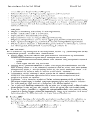 Information Systems Control and Audit (CA Final) Dhimant C. Shah
34
services. ERP can fix that. (Human Resource Management)
 To have synchronization in all the processes of the organization.(Enterprise Controls)
 To implement a robust system of controls. (Enterprise Controls)
 Helps to achieve competitive advantage by improving its business process. (General point)
 Integrate financial information: In absence of an ERP, Finance may have its own set of revenue numbers, sales
may have another version, and different business units may each have their own version their revenues. ERP
creates a single version of the truth that cannot be questioned as everyone is using the same system. (Sales &
Distribution and Finance)
Other points
 ERP provides multi-facility, multi-currency and multi-lingual facilities.
 Provides a unified database usable by all applications.
 Improves timeliness of information by online posting.
 Improves information access and management throughout the enterprise.
ERP provides intelligent business tools like decision support system, Executive information system etc.
 Reduce paper documents by providing on-line formats for quickly entering and retrieving information.
 ERP allows automatic introduction of the latest technologies like Electronic Fund Transfer (EFT), Electronic
Data Interchange (EDI), Internet, Intranet, Video conferencing, E-Commerce etc.
(C) ERP Characteristics
An ERP system is not only the integration of various organization processes. Any system has to possess few key
characteristics to qualify for a true ERP solution. These features are:
 Modular & Open: ERP system has to have open system architecture. This means that any module can be
interfaced or detached whenever required without affecting the other modules.
 It should support multiple hardware platforms for the companies having heterogeneous collection of
systems.
 It must support some third party add-ons also.
 Flexibility: An ERP system should be flexible to respond to the changing needs of an enterprise. The client
server technology enables ERP to run across various database back ends. For instance, a Sales module of an ERP,
which was initially designed for a particular category of products, say Paper products, may also allow the same ERP to
be used for any new line of products, say Textiles (with some technical support…. Obviously!!)
 Comprehensive: It should have in-depth features in production and materials management, quality
management, plant maintenance, sales and distribution, human resources management and project
management accounting and controlling.
 Best Business Practices: It must have a collection of the best business processes applicable worldwide. An
ERP package at times imposes its own logic on a company's strategy, culture and organisation. For instance,
Sales Module should have inbuilt reports such as Pending Sales Order, Sales Return analysis etc.
 New technologies: It should incorporate cutting-edge and future-proof technologies such as object orientation
into product development and ensure inter-operability with the Internet and other emerging technologies.
 Beyond The Company: It should not be confined to the organizational boundaries, rather support the on-line
connectivity to the other business entities of the organization. For instance, several organizations provide access of
the Inventory module of their ERP to their vendors (say Original Equipment Manufacturers).
(D) Evolution of ERP
 Time and again, depending on the velocity of the growing business needs, one or the other applications and
planning systems have been introduced into the business world for crossing these hurdles and achieving
growth. They are:
 Management Information Systems (MIS) (Covered in Chapter 1)
 Integrated Information Systems (IIS) (Details not required)
 