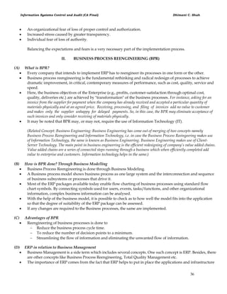 Information Systems Control and Audit (CA Final) Dhimant C. Shah
36
 An organizational fear of loss of proper control and authorization.
 Increased stress caused by greater transparency.
 Individual fear of loss of authority.
Balancing the expectations and fears is a very necessary part of the implementation process.
II. BUSINESS PROCESS REENGINEERING (BPR)
(A) What is BPR?
 Every company that intends to implement ERP has to reengineer its processes in one form or the other.
 Business process reengineering is the fundamental rethinking and radical redesign of processes to achieve
dramatic improvement, in critical, contemporary measures of performance, such as cost, quality, service and
speed.
 Here, the business objectives of the Enterprise (e.g., profits, customer-satisfaction through optimal cost,
quality, deliveries etc.) are achieved by "transformation" of the business processes. For instance, asking for an
invoice from the supplier for payment when the company has already received and accepted a particular quantity of
materials physically and at an agreed price. Receiving, processing, and filing of invoices add no value to customer
and makes only the supplier unhappy for delayed payments. So, in this case, the BPR may eliminate acceptance of
such invoices and only consider receiving of materials physically.
 It may be noted that BPR may, or may not, require the use of Information Technology (IT).
(Related Concept: Business Engineering: Business Engineering has come out of merging of two concepts namely
Business Process Reengineering and Information Technology, i.e. in case the Business Process Reeingeering makes use
of Information Technology, the same is known as Business Engineering. Business Engineering makes use of Client-
Server Technology. The main point in business engineering is the efficient redesigning of company’s value added chains.
Value added chains are a series of connected steps running through a business which when efficiently completed add
value to enterprise and customers. Information technology helps in the same.)
(B) How is BPR done? Through Business Modelling
 Business Process Reengineering is done through Business Modeling.
 A Business process model shows business process as one large system and the interconnection and sequence
of business subsystems or processes that drive it.
 Most of the ERP packages available today enable flow charting of business processes using standard flow
chart symbols. By connecting symbols used for users, events, tasks/functions, and other organizational
information, complex business information can be analysed.
 With the help of the business model, it is possible to check as to how well the model fits into the application
so that the degree of suitability of the ERP package can be assessed.
 If any changes are required to the Business processes, the same are implemented.
(C) Advantages of BPR
 Reengineering of business processes is done to
 Reduce the business process cycle time.
 To reduce the number of decision points to a minimum.
 Streamlining the flow of information and eliminating the unwanted flow of information.
(D) ERP in relation to Business Management
 Business Management is a side term which includes several concepts. One such concept is ERP. Besides, there
are other concepts like Business Process Reengineering, Total Quality Management etc.
 The importance of ERP comes from the fact that ERP helps to put in place the applications and infrastructure
 