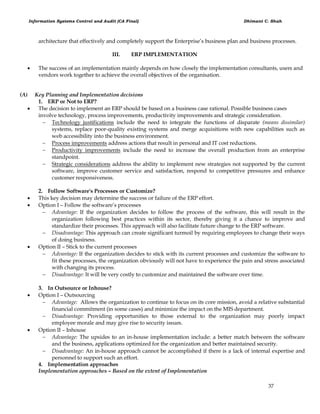 Information Systems Control and Audit (CA Final) Dhimant C. Shah
37
architecture that effectively and completely support the Enterprise‘s business plan and business processes.
III. ERP IMPLEMENTATION
 The success of an implementation mainly depends on how closely the implementation consultants, users and
vendors work together to achieve the overall objectives of the organisation.
(A) Key Planning and Implementation decisions
1. ERP or Not to ERP?
 The decision to implement an ERP should be based on a business case rational. Possible business cases
involve technology, process improvements, productivity improvements and strategic consideration.
 Technology justifications include the need to integrate the functions of disparate (means dissimilar)
systems, replace poor-quality existing systems and merge acquisitions with new capabilities such as
web accessibility into the business environment.
 Process improvements address actions that result in personal and IT cost reductions.
 Productivity improvements include the need to increase the overall production from an enterprise
standpoint.
 Strategic considerations address the ability to implement new strategies not supported by the current
software, improve customer service and satisfaction, respond to competitive pressures and enhance
customer responsiveness.
2. Follow Software's Processes or Customize?
 This key decision may determine the success or failure of the ERP effort.
 Option I – Follow the software‘s processes
 Advantage: If the organization decides to follow the process of the software, this will result in the
organization following best practices within its sector, thereby giving it a chance to improve and
standardize their processes. This approach will also facilitate future change to the ERP software.
 Disadvantage: This approach can create significant turmoil by requiring employees to change their ways
of doing business.
 Option II – Stick to the current processes
 Advantage: If the organization decides to stick with its current processes and customize the software to
fit these processes, the organization obviously will not have to experience the pain and stress associated
with changing its process.
 Disadvantage: It will be very costly to customize and maintained the software over time.
3. In Outsource or Inhouse?
 Option I – Outsourcing
 Advantage: Allows the organization to continue to focus on its core mission, avoid a relative substantial
financial commitment (in some cases) and minimize the impact on the MIS department.
 Disadvantage: Providing opportunities to those external to the organization may poorly impact
employee morale and may give rise to security issues.
 Option II – Inhouse
 Advantage: The upsides to an in-house implementation include: a better match between the software
and the business, applications optimized for the organization and better maintained security.
 Disadvantage: An in-house approach cannot be accomplished if there is a lack of internal expertise and
personnel to support such an effort.
4. Implementation approaches
Implementation approaches – Based on the extent of Implementation
 