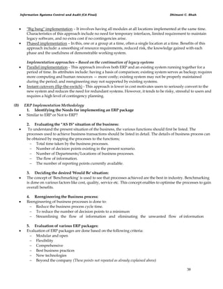 Information Systems Control and Audit (CA Final) Dhimant C. Shah
38
 "Big bang" implementation – It involves having all modules at all locations implemented at the same time.
Characteristics of this approach include no need for temporary interfaces, limited requirement to maintain
legacy software, and no extra cost if no contingencies arise.
 Phased implementation – In this, one or a group at a time, often a single location at a time. Benefits of this
approach include: a smoothing of resource requirements, reduced risk, the knowledge gained with each
phase and the usefulness of demonstrable working system.
Implementation approaches – Based on the continuation of legacy systems
 Parallel implementation - This approach involves both ERP and an existing system running together for a
period of time. Its attributes include: having a basis of comparison; existing system serves as backup; requires
more computing and human resources — more costly; existing system may not be properly maintained
during the period; and reengineering may not supported by existing systems.
 Instant cutovers (flip-the-switch) - This approach is lower in cost motivates users to seriously convert to the
new system and reduces the need for redundant systems. However, it tends to be risky, stressful to users and
requires a high level of contingency planning.
(B) ERP Implementation Methodology
1. Identifying the Needs for implementing an ERP package
 Similar to ERP or Not to ERP?
2. Evaluating the "AS IS" situation of the business:
 To understand the present situation of the business, the various functions should first be listed. The
processes used to achieve business transactions should be listed in detail. The details of business process can
be obtained by mapping the processes to the functions;
 Total time taken by the business processes.
 Number of decision points existing in the present scenario.
 Number of Departments/Locations of business processes.
 The flow of information.
 The number of reporting points currently available.
3. Deciding the desired 'Would Be' situation:
 The concept of 'Benchmarking' is used to see that processes achieved are the best in industry. Benchmarking
is done on various factors like cost, quality, service etc. This concept enables to optimise the processes to gain
overall benefits.
4. Reengineering the Business process:
 Reengineering of business processes is done to:
 Reduce the business process cycle time.
 To reduce the number of decision points to a minimum
 Streamlining the flow of information and eliminating the unwanted flow of information
5. Evaluation of various ERP packages:
 Evaluation of ERP packages are done based on the following criteria:
 Modular and open
 Flexibility
 Comprehensive
 Best business practices
 New technologies
 Beyond the company (These points not repeated as already explained above)
 