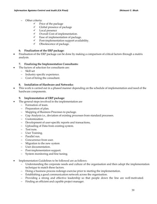 Information Systems Control and Audit (CA Final) Dhimant C. Shah
39
 Other criteria:
 Price of the package
 Global presence of package
 Local presence
 Overall Cost of implementation.
 Ease of implementation of package.
 Post-implementation support availability.
 Obsolescence of package.
6. Finalization of the ERP package:
 Finalisation of the ERP package can be done by making a comparison of critical factors through a matrix
analysis.
7. Finalizing the Implementation Consultants:
 The factors of selection for consultants are:
 Skill set
 Industry specific experience.
 Cost of hiring the consultant.
8. Installation of Hardware and Networks:
 This work is carried out in a phased manner depending on the schedule of implementation and need of the
hardware components.
9. Implementation of ERP package:
 The general steps involved in the implementation are
 Formation of team.
 Preparation of plan.
 Mapping of Business Processes to package.
 Gap Analysis i.e., deviation of existing processes from standard processes.
 Customization
 Development of user-specific reports and transactions,
 Uploading of Data from existing system.
 Test runs.
 User Training.
 Parallel run.
 Concurrence from user.
 Migration to the new system
 User documentation.
 Post-implementation support.
 System monitoring and fine tuning.
 Implementation Guidelines to be followed are as follows:
 Understanding the corporate needs and culture of the organisation and then adopt the implementation
technique to match these factors.
 Doing a business process redesign exercise prior to starting the implementation.
 Establishing a good communication network across the organisation.
 Providing a strong and effective leadership so that people down the line are well motivated.
 Finding an efficient and capable project manager.
 