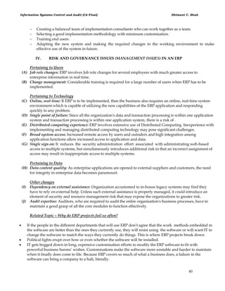 Information Systems Control and Audit (CA Final) Dhimant C. Shah
40
 Creating a balanced team of implementation consultants who can work together as a team.
 Selecting a good implementation methodology with minimum customisation.
 Training end users.
 Adapting the new system and making the required changes in the working environment to make
effective use of the system in future.
IV. RISK AND GOVERNANCE ISSUES (MANAGEMENT ISSUES) IN AN ERP
Pertaining to Users
(A) Job role changes: ERP involves Job role changes for several employees with much greater access to
enterprise information in real time.
(B) Change management: Considerable training is required for a large number of users when ERP has to be
implemented.
Pertaining to Technology
(C) Online, real-time: If ERP is to be implemented, then the business also requires an online, real-time system
environment which is capable of utilizing the new capabilities of the ERP application and responding
quickly to any problem.
(D) Single point of failure: Since all the organization's data and transaction processing is within one application
system and transaction processing is within one application system, there is a risk of .
(E) Distributed computing experience: ERP involves extensive use of Distributed Computing. Inexperience with
implementing and managing distributed computing technology may pose significant challenges.
(F) Broad system access: Increased remote access by users and outsiders and high integration among
application functions allow increased access to application and data.
(G) Single sign on: It reduces the security administration effort associated with administrating web-based
access to multiple systems, but simultaneously introduces additional risk in that an incorrect assignment of
access may result in inappropriate access to multiple systems.
Pertaining to Data
(H) Data content quality: As enterprise applications are opened to external suppliers and customers, the need
for integrity in enterprise data becomes paramount.
Other changes
(I) Dependency on external assistance: Organization accustomed to in-house legacy systems may find they
have to rely on external help. Unless such external assistance is properly managed, it could introduce an
element of security and resource management risk that may expose the organizations to greater risk.
(J) Audit expertise: Auditors, who are required to audit the entire organisation's business processes, have to
maintain a good grasp of all the core modules to function effectively.
Related Topic – Why do ERP projects fail so often?
 If the people in the different departments that will use ERP don‘t agree that the work methods embedded in
the software are better than the ones they currently use, they will resist using the software or will want IT to
change the software to match the ways they currently do things. This is where ERP projects break down.
 Political fights erupt over how or even whether the software will be installed.
 IT gets bogged down in long, expensive customisation efforts to modify the ERP software to fit with
powerful business barons‘ wishes. Customisations make the software more unstable and harder to maintain
when it finally does come to life. Because ERP covers so much of what a business does, a failure in the
software can bring a company to a halt, literally.
 