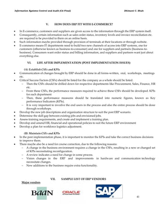 Information Systems Control and Audit (CA Final) Dhimant C. Shah
41
V. HOW DOES ERP FIT WITH E-COMMERCE?
 In E-commerce, customers and suppliers are given access to the information through the ERP system itself.
 Consequently, certain information such as sales order status, inventory levels and invoice reconciliation etc.
are required to be provided to them on an online basis.
 Such information maybe provided through provision of terminals at their locations or through website.
 E-commerce means IT departments need to build two new channels of access into ERP systems, one for
customers (otherwise known as business-to-consumer) and one for suppliers and partners (business-to-
business). Consumers want order status and billing information, and suppliers and partners want just about
everything else.
VI. LIFE AFTER IMPLEMENTATION (POST IMPLEMENTATION ISSUES)
(A) Establish CSFs and KPIs
 Communication of changes brought by ERP should be done in all forms-written, oral, workshops, meetings
etc.
 Critical Success Factors (CSFs) should be listed for the company as a whole should be listed.
 Then the CSFs should be drilled down for respective departments like Procurement, Sales, Finance, HR
etc.
 From these CSFs, the performance measures required to achieve these CSFs should be developed. KPIs
for each department
 Then, these performance measures should be translated into numeric figures, known as Key
performance Indicators (KPIs).
 It is very important to invoilve the end users in the process and also the entire process should be done
through workshops.
 Develop the new job descriptions and organization structure to suit the post ERP scenario.
 Determine the skill gap between existing jobs and envisioned jobs.
 Assess training requirements, and create and implement a training plan.
 Develop and amend HR, financial and operational policies to suit the future ERP environment
 Develop a plan for workforce logistics adjustment.
(B) Maintain CSFs and KPIs
 In the post implementation phase, it is important to monitor the KPIs and take the correct business decisions
to improve them.
 There maybe also be a need for course correction, due to the following reasons:
 A change in the business environment requires a change in the CSFs, resulting in a new or changed set
of KPIs necessitating reconfiguration.
 A review indicates a need for change in some process.
 Vision changes in the ERP and improvements in hardware and communication technology
necessitate changes.
 New additions to the business require extra functionality.
VII. SAMPLE LIST OF ERP VENDORS
Major vendors
 