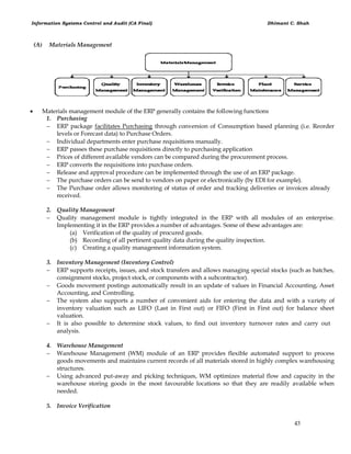 Information Systems Control and Audit (CA Final) Dhimant C. Shah
43
(A) Materials Management
 Materials management module of the ERP generally contains the following functions
1. Purchasing
 ERP package facilitates Purchasing through conversion of Consumption based planning (i.e. Reorder
levels or Forecast data) to Purchase Orders.
 Individual departments enter purchase requisitions manually.
 ERP passes these purchase requisitions directly to purchasing application
 Prices of different available vendors can be compared during the procurement process.
 ERP converts the requisitions into purchase orders.
 Release and approval procedure can be implemented through the use of an ERP package.
 The purchase orders can be send to vendors on paper or electronically (by EDI for example).
 The Purchase order allows monitoring of status of order and tracking deliveries or invoices already
received.
2. Quality Management
 Quality management module is tightly integrated in the ERP with all modules of an enterprise.
Implementing it in the ERP provides a number of advantages. Some of these advantages are:
(a) Verification of the quality of procured goods.
(b) Recording of all pertinent quality data during the quality inspection.
(c) Creating a quality management information system.
3. Inventory Management (Inventory Control)
 ERP supports receipts, issues, and stock transfers and allows managing special stocks (such as batches,
consignment stocks, project stock, or components with a subcontractor).
 Goods movement postings automatically result in an update of values in Financial Accounting, Asset
Accounting, and Controlling.
 The system also supports a number of convenient aids for entering the data and with a variety of
inventory valuation such as LIFO (Last in First out) or FIFO (First in First out) for balance sheet
valuation.
 It is also possible to determine stock values, to find out inventory turnover rates and carry out
analysis.
4. Warehouse Management
 Warehouse Management (WM) module of an ERP provides flexible automated support to process
goods movements and maintains current records of all materials stored in highly complex warehousing
structures.
 Using advanced put-away and picking techniques, WM optimizes material flow and capacity in the
warehouse storing goods in the most favourable locations so that they are readily available when
needed.
5. Invoice Verification
 