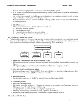 Information Systems Control and Audit (CA Final) Dhimant C. Shah
44
 Invoices received on paper or EDI are checked automatically by the system.
 If an invoice is entered referring a purchase order, the system can automatically generate the invoice it
expects to receive.
 An invoice is automatically blocked for payments if variances occur that are not allowed such as in the
delivery date, the quantity delivered and agreed price.
 Invoice verification provides a special method of entering vendor invoices, which is much faster than
standard procedures.
6. Plant Maintenance
 The various components of a plant maintenance module are
1. Structured technical systems.
2. Maintenance planning.
3. Systems for technical and cost accounting data.
4. Creation of a plant maintenance information system.
(B) Production Planning and Control
 Production Planning covers the complete production process, entailing various sub-processes (listed below).
It can be used in all sectors of industry and provides a whole range of production methods from make to
order production / variant processing to repetitive manufacturing /mass production.
1. Production Planning/ Sales and operation planning (SOP)
 ERP creates realistic and consistent planning figures and data on the basis of expected sales or other key
figures.
 These planning figures are split down to product level and a demand program is created.
2. Materials Requirement Planning (MRP)
 In Materials Requirement Planning (MRP), the system calculates the quantities and procurement dates
for the necessary materials, right down to the raw materials.
3. Capacity planning
 Capacity planning is done by the ERP to support Production Planning and MRP.
4. Additional features
 Cost and Schedule planning.
 Integration with other modules i.e., planning of resources in cooperation with Purchasing, Inventory
Management and Materials Requirement Planning.
 Assigning human resources in individual employee or group terms.
 Checking and monitoring availability of funds, capacities, and materials.
 Controlling project expenditures using tools for approving and releasing projects.
(C) Sales and Distribution
 