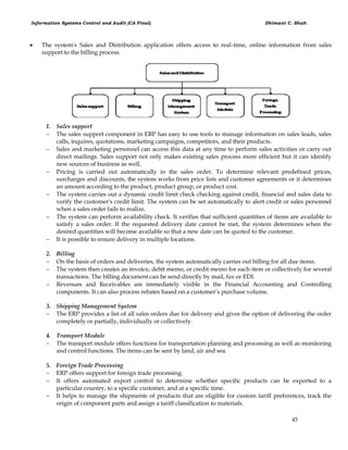Information Systems Control and Audit (CA Final) Dhimant C. Shah
45
 The system's Sales and Distribution application offers access to real-time, online information from sales
support to the billing process.
1. Sales support
 The sales support component in ERP has easy to use tools to manage information on sales leads, sales
calls, inquires, quotations, marketing campaigns, competitors, and their products.
 Sales and marketing personnel can access this data at any time to perform sales activities or carry out
direct mailings. Sales support not only makes existing sales process more efficient but it can identify
new sources of business as well.
 Pricing is carried out automatically in the sales order. To determine relevant predefined prices,
surcharges and discounts, the system works from price lists and customer agreements or it determines
an amount according to the product, product group, or product cost.
 The system carries out a dynamic credit limit check checking against credit, financial and sales data to
verify the customer's credit limit. The system can be set automatically to alert credit or sales personnel
when a sales order fails to realize.
 The system can perform availability check. It verifies that sufficient quantities of items are available to
satisfy a sales order. If the requested delivery date cannot be met, the system determines when the
desired quantities will become available so that a new date can be quoted to the customer.
 It is possible to ensure delivery in multiple locations.
2. Billing
 On the basis of orders and deliveries, the system automatically carries out billing for all due items.
 The system then creates an invoice, debit memo, or credit memo for each item or collectively for several
transactions. The billing document can be send directly by mail, fax or EDI.
 Revenues and Receivables are immediately visible in the Financial Accounting and Controlling
components. It can also process rebates based on a customer‘s purchase volume.
3. Shipping Management System
 The ERP provides a list of all sales orders due for delivery and gives the option of delivering the order
completely or partially, individually or collectively.
4. Transport Module
 The transport module offers functions for transportation planning and processing as well as monitoring
and control functions. The items can be sent by land, air and sea.
5. Foreign Trade Processing
 ERP offers support for foreign trade processing.
 It offers automated export control to determine whether specific products can be exported to a
particular country, to a specific customer, and at a specific time.
 It helps to manage the shipments of products that are eligible for custom tariff preferences, track the
origin of component parts and assign a tariff classification to materials.
 