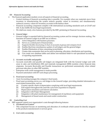 Information Systems Control and Audit (CA Final) Dhimant C. Shah
46
(D) Financial Accounting
 The financial application module covers all aspects of financial accounting.
 Central tracking of financial accounting data is possible. For example when raw materials move from
inventory to manufacturing the system reduces quantity values in inventory and simultaneously
subtracts currency values for inventory accounts in the balance sheet.
 Financial accounting component complies with international accounting standards such as GAAP and
IAS. It also fulfills the local legal requirements.
 We shall now study a few features provided by the ERP, pertaining to Financial Accounting.
1. General ledger
 General Ledger is essential both for financial accounting system and for strategic decision making. The
functions of General Ledger in an ERP are as follows:
(a) Active Integration with business processes.
(b) Serves as a central pool of financial data.
(c) Supports flexible structuring of chart of accounts at group and company level.
(d) Enables Real time simultaneous update of sub ledgers and the general ledger.
(e) Enables Elimination of time consuming reconciliation.
(f) Creates data summaries that can be used in planning, allocation, distribution and reporting.
(g) Can create own database tables and define non-standard fields to suit specialized accounting
or reporting requirements.
2. Accounts receivable and payable
 Accounts receivable and payable sub ledgers are integrated both with the General Ledger and with
areas in sales and distribution (SD) and materials management (MM) modules where financial data
originates. Accounts Receivable and Payable transactions are performed automatically when related
processes take place in other ERP modules.
 Enterprise-wide credit management is made possible.
 Payment automation with EFT and cheque processing.
3. Fixed asset accounting
 Asset Accounting manages the company's fixed assets.
 Fixed asset accounting serves as a sub ledger to the General Ledger, providing detailed information on
asset related transactions, such as:
(a) Country specific charts of depreciation complying with local legal requirements.
(b) Full support throughout the asset life cycle from acquisition to disposal.
(c) Depreciation simulation and interest calculation.
(d) Integration with Project Management.
(e) Integration with plant maintenance for management of machinery and equipment.
(f) Management of leased assets and assets under construction.
(E) Controlling Cost
 ERP supports control over organization‘s costs through following features:
1. Overhead Cost Control
 This component focuses on monitoring and allocation of overheads which cannot be directly assigned
to the products manufactured or services given.
2. Cost centre accounting
 