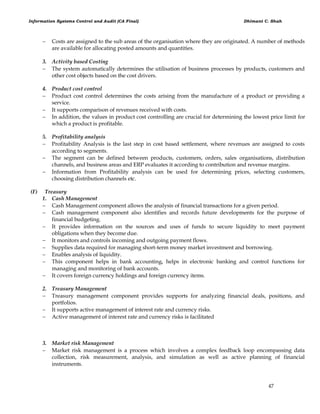 Information Systems Control and Audit (CA Final) Dhimant C. Shah
47
 Costs are assigned to the sub areas of the organisation where they are originated. A number of methods
are available for allocating posted amounts and quantities.
3. Activity based Costing
 The system automatically determines the utilisation of business processes by products, customers and
other cost objects based on the cost drivers.
4. Product cost control
 Product cost control determines the costs arising from the manufacture of a product or providing a
service.
 It supports comparison of revenues received with costs.
 In addition, the values in product cost controlling are crucial for determining the lowest price limit for
which a product is profitable.
5. Profitability analysis
 Profitability Analysis is the last step in cost based settlement, where revenues are assigned to costs
according to segments.
 The segment can be defined between products, customers, orders, sales organisations, distribution
channels, and business areas and ERP evaluates it according to contribution and revenue margins.
 Information from Profitability analysis can be used for determining prices, selecting customers,
choosing distribution channels etc.
(F) Treasury
1. Cash Management
 Cash Management component allows the analysis of financial transactions for a given period.
 Cash management component also identifies and records future developments for the purpose of
financial budgeting.
 It provides information on the sources and uses of funds to secure liquidity to meet payment
obligations when they become due.
 It monitors and controls incoming and outgoing payment flows.
 Supplies data required for managing short-term money market investment and borrowing.
 Enables analysis of liquidity.
 This component helps in bank accounting, helps in electronic banking and control functions for
managing and monitoring of bank accounts.
 It covers foreign currency holdings and foreign currency items.
2. Treasury Management
 Treasury management component provides supports for analyzing financial deals, positions, and
portfolios.
 It supports active management of interest rate and currency risks.
 Active management of interest rate and currency risks is facilitated
3. Market risk Management
 Market risk management is a process which involves a complex feedback loop encompassing data
collection, risk measurement, analysis, and simulation as well as active planning of financial
instruments.
 