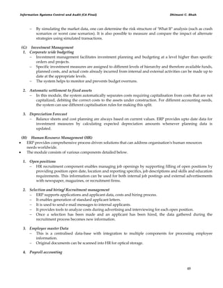Information Systems Control and Audit (CA Final) Dhimant C. Shah
48
 By simulating the market data, one can determine the risk structure of 'What If" analysis (such as crash
scenarios or worst case scenarios). It is also possible to measure and compare the impact of alternate
strategies using simulated transactions.
(G) Investment Management
1. Corporate wide budgeting
 Investment management facilitates investment planning and budgeting at a level higher than specific
orders and projects.
 Specific investment measures are assigned to different levels of hierarchy and therefore available funds,
planned costs, and actual costs already incurred from internal and external activities can be made up to
date at the appropriate levels.
 The system helps to monitor and prevents budget overruns.
2. Automatic settlement to fixed assets
 In this module, the system automatically separates costs requiring capitalisation from costs that are not
capitalized, debiting the correct costs to the assets under construction. For different accounting needs,
the system can use different capitalisation rules for making this split.
3. Depreciation Forecast
 Balance sheets and cost planning are always based on current values. ERP provides upto date data for
investment measures by calculating expected depreciation amounts whenever planning data is
updated.
(H) Human Resource Management (HR)
 ERP provides comprehensive process driven solutions that can address organisation's human resources
needs worldwide.
 The module consists of various components detailed below.
1. Open positions
 HR recruitment component enables managing job openings by supporting filling of open positions by
providing position open date, location and reporting specifics, job descriptions and skills and education
requirements. This information can be used for both internal job postings and external advertisements
with newspaper, magazines, or recruitment firms.
2. Selection and hiring/ Recruitment management
 ERP supports applications and applicant data, costs and hiring process.
 It enables generation of standard applicant letters.
 It is used to send e-mail messages to internal applicants.
 It provides tools to analyze costs during advertising and interviewing for each open position.
 Once a selection has been made and an applicant has been hired, the data gathered during the
recruitment process becomes new information.
3. Employee master Data
 This is a centralised data-base with integration to multiple components for processing employee
information.
 Original documents can be scanned into HR for optical storage.
4. Payroll accounting
 