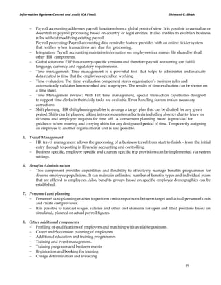 Information Systems Control and Audit (CA Final) Dhimant C. Shah
49
 Payroll accounting addresses payroll functions from a global point of view. It is possible to centralize or
decentralize payroll processing based on country or legal entities. It also enables to establish business
rules without modifying existing payroll.
 Payroll processing: Payroll accounting date reminder feature provides with an online tickler system
that notifies when transactions are due for processing.
 Integration: Payroll accounting maintains information on employees in a master file shared with all
other HR components.
 Global solutions: ERP has country-specific versions and therefore payroll accounting can fulfill
language, currency and regulatory requirements.
 Time management: Time management is a powerful tool that helps to administer and evaluate
data related to time that the employees spend on working.
 Time evaluation: The time evaluation component stores organisation‘s business rules and
automatically validates hours worked and wage types. The results of time evaluation can be shown on
a time sheet.
 Time Management review: With HR time management, special transaction capabilities designed
to support time clerks in their daily tasks are available. Error handling feature makes necessary
corrections.
 Shift planning : HR shift planning enables to arrange a target plan that can be drafted for any given
period. Shifts can be planned taking into consideration all criteria including absence due to leave or
sickness and employee requests for time off. A convenient planning board is provided for
guidance when entering and copying shifts for any designated period of time. Temporarily assigning
an employee to another organisational unit is also possible.
5. Travel Management
 HR travel management allows the processing of a business travel from start to finish - from the initial
entry through to posting in Financial accounting and controlling.
 Business specific, employee specific and country specific trip provisions can be implemented via system
settings.
6. Benefits Administration
 This component provides capabilities and flexibility to effectively manage benefits programmes for
diverse employee populations. It can maintain unlimited number of benefits types and individual plans
that are offered to employees. Also, benefits groups based on specific employee demographics can be
established.
7. Personnel cost planning
 Personnel cost-planning enables to perform cost comparisons between target and actual personnel costs
and create cost previews.
 It is possible to forecast wages, salaries and other cost elements for open and filled positions based on
simulated, planned or actual payroll figures.
8. Other additional components
 Profiling of qualifications of employees and matching with available positions.
 Career and Succession planning of employees
 Additional education and training programmes
 Training and event management.
 Training programs and business events
 Registration and booking for training
 Charge determination and invoicing.
 