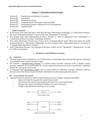 Information Systems Control and Audit (CA Final) Dhimant C. Shah
5
Chapter 1 – Information System Concepts
Section (I) Introduction and defintion of systems
Section (II) Information
Section (III) Information systems
Section (IV) Computer Based Information Systems (CBIS)
Section (V) Information systems at different levels of management
Section (VI) Question Bank
Chapter Snapshot
 In the recent years, there has been a shift from the term ―Information Technology‖ to ―Information Systems‖.
The term ―Information Systems‖ is much wider than ―Information Technology‖.
 This chapter starts with understanding of what a ―System‖ is. Then we understand what ―Information‖ is.
Combination of these two makes ―Information Systems‖.
 Now, these Information Systems may of may not be ―Computer Based‖ based. These days, these are mostly
Computer Based i.e. ―Information Technology‖. In such a scenario, these ―Information Systems‖ are known as
―Compute Based Information Systems‖.
 Such ―Information Systems‖ are classified on the basis of their use for ―Operations‖, ―Management‖, or only
for ―Office Automation‖.
I. Introduction and definition of systems
(A) Definition
 The term system may be defined as a set of interrelated and interdependent elements that operate collectively
to accomplish some common purpose or goal.
 For instance, a manufacturing company is a system where economic resources such as people, money,
material, machines, etc are transformed by various organizational processes (such as production, marketing,
finance etc.) into goods and services.
 A computer based information system is also a system which is a collection of people, hardware, software,
data procedure that interact to provide timely information to authorized people who need it.
(B) General model of a system
 A general model of a physical system consists of inputs, process, outputs, storage and feedback.
 Input is the data flowing into the system from outside.
 Processing is the action of manipulating the input into a more useful from.
 Storage is the means of holding information for use at a later date.
 Output is the information flowing out of a system.
 