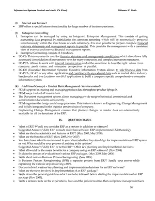 Information Systems Control and Audit (CA Final) Dhimant C. Shah
50
(I) Internet and Intranet
 ERP offers a special Internet functionality for large number of business processes.
.
(J) Enterprise Controlling
1. Enterprise can be managed by using an Integrated Enterprise Management. This consists of getting
accounting data prepared by subsidiaries for corporate reporting which will be automatically prepared
simultaneously within the local books of each subsidiary. It is also possible to prepare complete financial
statutory statements and management reports in parallel. This provides the management with a consistent
view of external and internal financial management reports.
2. Enterprise Controlling consists of 3 modules.
 EC-CS: This component is used for financial statutory and management consolidation which also allows fully
automated consolidation of investments-even for many companies and complex investment structures.
 EC-PCA: Allows to work with internal transfer prices and at the same time to have the right values from
company, profit centre, and enterprise perspectives in parallel.
 EC-EIS (Executive Information System): Executive Information System allows to take financial data from
EC-PCA , EC-CS or any other application and combine with any external data such as market data, industry
benchmarks and /or data from non-SAP applications to build a company specific comprehensive enterprise
information system.
(K) Additional Concept – Product Data Management (Version control)
 PDM supports in creating and managing product data throughout product lifecycle.
 PDM keeps track of all master data.
 The Document management system allows managing a wide range of technical, commercial and
administrative documents consistently.
 PDM organises the design and change processes. This feature is known as Engineering. Change Management
and is fully integrated in the logistics process chain of company.
 Engineering Change Management ensures that planned changes to master data are automatically
available in all the functions of the ERP.
IX. QUESTION BANK
 What is ERP? Would you consider ERP as a process in addition to software?
Suggested Answer (VKR): ERP is much more than software. ERP Implementation Methodology
 What are the characteristics and features of ERP? (May 2005, May 2008)
 What are the benefits of ERP? (Nov 2005, Nov 2007)
 You have been asked to recommend to your client whether they should go for implementation of ERP system
or not. What would be your process of arriving at the opinion?
Suggested Answer (VKR): ERP or not to ERP + Other key planning and implementation decisions
 What all would be the major benefits for a company using an ERP software? (Nov 2004)
 Explain the process of evaluation of various ERP packages. (May 2003, May 2006)
 Write short note on Business Process Reeingeering. (Nov 2004)
 Is Business Process Reengineering (BPR) a separate process from ERP? Justify your answer while
explaining the various steps involving a BPR.
 Discuss in brief, various key planning and implementation decisions for an ERP software?
 What are the steps involved in implementation of an ERP package?
 Write down the general guidelines which are to be followed before starting the implementation of an ERP
package (Nov 2003).
 Write a detailed note on the expectations, fears and the ground realities that a corporate management faces
 