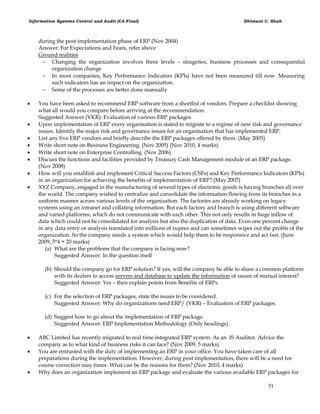 Information Systems Control and Audit (CA Final) Dhimant C. Shah
51
during the post-implementation phase of ERP (Nov 2004)
Answer: For Expectations and Fears, refer above
Ground realities
 Changing the organization involves three levels – strageties, business processes and consequential
organization change
 In most companies, Key Performance Indicators (KPIs) have not been measured till now. Measuring
such indicators has an impact on the organization.
 Some of the processes are better done manually
 You have been asked to recommend ERP software from a shortlist of vendors. Prepare a checklist showing
what all would you compare before arriving at the recommendation.
Suggested Answer (VKR): Evaluation of various ERP packages
 Upon implementation of ERP every organisation is stated to migrate to a regime of new risk and governance
issues. Identify the major risk and governance issues for an organisation that has implemented ERP.
 List any five ERP vendors and briefly describe the ERP packages offered by them. (May 2005)
 Write short note on Business Engineering. (Nov 2005) (Nov 2010, 4 marks)
 Write short note on Enterprise Controlling. (Nov 2006).
 Discuss the functions and facilities provided by Treasury Cash Management module of an ERP package.
(Nov 2008)
 How will you establish and implement Critical Success Factors (CSFs) and Key Performance Indicators (KPIs)
in an organization for achieving the benefits of implementation of ERP? (May 2007)
 XYZ Company, engaged in the manufacturing of several types of electronic goods is having branches all over
the world. The company wished to centralize and consolidate the information flowing from its branches in a
uniform manner across various levels of the organization. The factories are already working on legacy
systems using an intranet and collating information. But each factory and branch is using different software
and varied platforms, which do not communicate with each other. This not only results in huge inflow of
data which could not be consolidated for analysis but also the duplication of data. Even one percent change
in any data entry or analysis translated into millions of rupees and can sometimes wipes out the profits of the
organization. So the company needs a system which would help them to be responsive and act fast. (June
2009, 5*4 = 20 marks)
(a) What are the problems that the company is facing now?
Suggested Answer: In the question itself
(b) Should the company go for ERP solution? If yes, will the company be able to share a common platform
with its dealers to access servers and database to update the information of issues of mutual interest?
Suggested Answer: Yes – then explain points from Benefits of ERPs.
(c) For the selection of ERP packages, state the issues to be considered.
Suggested Answer: Why do organizations need ERP/ (VKR) – Evaluation of ERP packages.
(d) Suggest how to go about the implementation of ERP package.
Suggested Answer: ERP Implementation Methodology (Only headings).
 ABC Limited has recently migrated to real time integrated ERP system. As an IS Auditor. Advice the
company as to what kind of business risks it can face? (Nov 2009, 5 marks)
 You are entrusted with the duty of implementing an ERP in your office. You have taken care of all
preparations during the implementation. However, during post implementation, there will be a need for
course correction may times. What can be the reasons for them? (Nov 2010, 4 marks)
 Why does an organization implement an ERP package and evaluate the various available ERP packages for
 