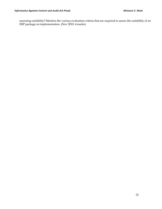Information Systems Control and Audit (CA Final) Dhimant C. Shah
52
assessing suitability? Mention the various evaluation criteria that are required to assess the suitability of an
ERP package on implementation. (Nov 2010, 4 marks)
 