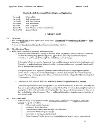Information Systems Control and Audit (CA Final) Dhimant C. Shah
54
Chapter 4 – Risk Assessment Methodologies and Applications
Section I : What is Risk
Section II : Risk Management
Section III : Risk Identification
Section IV : Risk Assessment
Section V : Risk Mitigation
Section VI : Risk Analysis and Assessment Form
Section VII : Question Bank
I. WHAT IS RISK?
(A) Definition
 Risk is the likelihood that an organization would face a vulnerability being exploited/ attacked or a threat
becoming harmful.
 A risk is anything that could jeopardize the achievement of an objective.
(B) Classification of Risks
 Risks maybe classified as systematic and unsystematic.
 Systematic risks are the risks of being in business. These are generally unavoidable risks - these are
constant across majority of technologies and applications, and not peculiar to any specific
application or technology. For example the probability of power outage.
Technological solution not possible: Systematic risks would remain, no matter what technology is used.
Thus effort to seek technological solution to reduce systematic risks would essentially be unfruitful
activity and needs to be avoided.
Management process more important: Systematic risks can be reduced by designing management
control process and does not involve technological solutions. For example, the solution to power
outage is haveing a backup generator. Thus a systematic risk can be mitigated not by technology but
by management process.
 Unsystematic risks are those which are peculiar to the specific applications or technology.
Generally mitigated by advanced technology: One of the major characteristics of these risks would be that
they can be generally mitigated by using an advanced technology or system. For example one can use
a computer system with automatic mirroring to reduce the exposure to loss arising out of data loss in
the event of failure of host computer. Thus by making additional investment one can mitigate these
unsystematic risks.
(C) What causes risk?
 Risks are caused by the gap between the need to protect systems and the degree of protection
applied. The gap is caused by:
 Widespread use of technology.
 Interconnectivity of systems.
 Elimination of distance, time and space as constraints.
 Unevenness of technological changes.
 Devolution of management and control.
 Attractiveness of conducting unconventional electronic attacks against organisations.
 