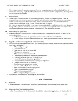 Information Systems Control and Audit (CA Final) Dhimant C. Shah
57
 Theft or destruction of computing resources: Since the computing equipment forms the back-bone of
information processing, any theft or destruction of the resource can result in compromising the competitive
advantage of the organisation.
(C) Vulnerabilities
 Vulnerability is the weakness in the system safeguards that exposes the system to threats. It may be
weakness in an information system, cryptographic system (security systems), or other components {e.g.
system security procedures, hardware design, internal controls) that could be exploited by a threat.
Vulnerabilities potentially "allow" a threat to harm or exploit the system.
 For example, vulnerability could be a poor access control method allowing dishonest employees {the threat)
to exploit the system to adjust their own records. Also, Short passwords (less than 6 characters) make the
automated information system vulnerable to password cracking or guessing routines.
(D) Criticality of the application
 Risk identification is undertaken for critical applications, if it is not feasible to perform the study for the
entire organization.
 For Risk identification, all applications are inventoried and critical ones identified
 Further analysis is done to determine specific jobs in the applications which may be more critical.
(E) Suggested questions to identify threats and vulnerabilities
 List of questioned mentioned below could help in identification of threats, vulnerabilities and subsequently
risks to any application:
 What could go wrong?
 How could we fail?
 What must go right for us to succeed?
 Where are we vulnerable?
 What assets do we need to protect?
 Do we have liquid assets or assets with alternative uses?
 How could someone steal from the department?
 How could someone disrupt our operations?
 How do we know whether we are achieving our objectives?
 On what information do we most rely?
 On what do we spend the most money?
 How do we bill and collect our revenue?
 What decisions require the most judgment?
 What activities are most complex?
 What activities are regulated?
 What is our greatest legal exposure?
 Both external and internal risk factors need to be considered.
IV. RISK ASSESSMENT
(A) Definition
 Risk Assessment is the analysis of probability of a disaster and estimating the impact of the same.
(B) Determination of likelihood (probability)
 After the identification of the threats and vulnerabilities to the critical applications, the likelihood of the
 