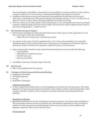 Information Systems Control and Audit (CA Final) Dhimant C. Shah
58
threat attacking the vulnerability is determined. It is not possible to accurately predict as to when and how
a disaster would occur. So it is necessary to estimate the probability and frequency of disaster.
 Likelihood of the threat occurring is the estimation of the probability that the threat will succeed in
achieving an undesirable event. The presence, tenacity and strengths of threats, as well as the effectiveness of
safeguards must be considered while assessing the likelihood of the threat occurring.
 This view will have to be taken strictly on the technical point of view and should not be mixed up with past
experience. While deciding on the class to be accorded, one has to focus on the available measures that can
prevent such happening (i.e. Available controls).
(C) Determination of exposure (impact)
 Determination of likelihood is followed by the determination of the exposure of the organization to such
risk, i.e. the impact of the risk is determined.
 What is the cost if what can go wrong does go wrong?
 An exposure is the extent of loss the organisation has to face when a risk materialises. It is not just the
immediate impact, but the real harm that occurs in the long run. For example, loss of business, failure to
perform the system's mission, loss of reputation, violation of privacy, loss of resources.
 Impact determination should not only include direct financial losses, but also consider the following:
 Legal liabilities;
 Interruptions of customer services;
 Possible losses; and
 Recovery procedures.
 Availability of insurance limits the impact of the risk.
(D) Risk Formula
 Risk is the probability times the exposure
(E) Techniques for Risk Assessment/ Polarization/ Ranking
 Judgement and intuition
 The Delphi approach
 Scoring
 Quantitative Techniques
Judgement and intuition
 In many situations the auditors have to use their judgement and intuition for risk assessment. This mainly
depends on the personal and professional experience of the auditors and their understanding of the system
and its environment. Together with it is required a systematic education and ongoing professional
updating.
Quantitative techniques
 Quantitative techniques involve the calculating an annual loss exposure value based on the probability of
the event and the exposure in terms of estimated costs. This helps the organisation to select cost effective
solutions. It is the assessment of potential damage in the event of occurrence of unfavourable events,
keeping in mind how often such an event may occur.
Scoring approach
 