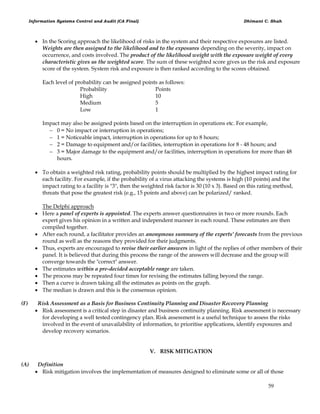 Information Systems Control and Audit (CA Final) Dhimant C. Shah
59
 In the Scoring approach the likelihood of risks in the system and their respective exposures are listed.
Weights are then assigned to the likelihood and to the exposures depending on the severity, impact on
occurrence, and costs involved. The product of the likelihood weight with the exposure weight of every
characteristic gives us the weighted score. The sum of these weighted score gives us the risk and exposure
score of the system. System risk and exposure is then ranked according to the scores obtained.
Each level of probability can be assigned points as follows:
Probability Points
High 10
Medium 5
Low 1
Impact may also be assigned points based on the interruption in operations etc. For example,
 0 = No impact or interruption in operations;
 1 = Noticeable impact, interruption in operations for up to 8 hours;
 2 = Damage to equipment and/or facilities, interruption in operations for 8 - 48 hours; and
 3 = Major damage to the equipment and/or facilities, interruption in operations for more than 48
hours.
 To obtain a weighted risk rating, probability points should be multiplied by the highest impact rating for
each facility. For example, if the probability of a virus attacking the systems is high (10 points) and the
impact rating to a facility is "3", then the weighted risk factor is 30 (10 x 3). Based on this rating method,
threats that pose the greatest risk (e.g., 15 points and above) can be polarized/ ranked.
The Delphi approach
 Here a panel of experts is appointed. The experts answer questionnaires in two or more rounds. Each
expert gives his opinion in a written and independent manner in each round. These estimates are then
compiled together.
 After each round, a facilitator provides an anonymous summary of the experts’ forecasts from the previous
round as well as the reasons they provided for their judgments.
 Thus, experts are encouraged to revise their earlier answers in light of the replies of other members of their
panel. It is believed that during this process the range of the answers will decrease and the group will
converge towards the "correct" answer.
 The estimates within a pre-decided acceptable range are taken.
 The process may be repeated four times for revising the estimates falling beyond the range.
 Then a curve is drawn taking all the estimates as points on the graph.
 The median is drawn and this is the consensus opinion.
(F) Risk Assessment as a Basis for Business Continuity Planning and Disaster Recovery Planning
 Risk assessment is a critical step in disaster and business continuity planning. Risk assessment is necessary
for developing a well tested contingency plan. Risk assessment is a useful technique to assess the risks
involved in the event of unavailability of information, to prioritise applications, identify exposures and
develop recovery scenarios.
V. RISK MITIGATION
(A) Definition
 Risk mitigation involves the implementation of measures designed to eliminate some or all of those
 