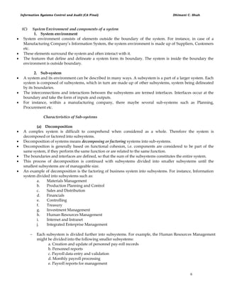 Information Systems Control and Audit (CA Final) Dhimant C. Shah
6
(C) System Environment and components of a system
1. System environment
 System environment consists of elements outside the boundary of the system. For instance, in case of a
Manufacturing Company‘s Information System, the system environment is made up of Suppliers, Customers
etc.
 These elements surround the system and often interact with it.
 The features that define and delineate a system form its boundary. The system is inside the boundary the
environment is outside boundary.
2. Sub-system
 A system and its environment can be described in many ways. A subsystem is a part of a larger system. Each
system is composed of subsystems, which in turn are made up of other subsystems, system being delineated
by its boundaries.
 The interconnections and interactions between the subsystems are termed interfaces. Interfaces occur at the
boundary and take the form of inputs and outputs.
 For instance, within a manufacturing company, there maybe several sub-systems such as Planning,
Procurement etc.
Characteristics of Sub-systems
(a) Decomposition
 A complex system is difficult to comprehend when considered as a whole. Therefore the system is
decomposed or factored into subsystems.
 Decomposition of systems means decomposing or factoring systems into sub-systems.
 Decomposition is generally based on functional cohesion, i.e. components are considered to be part of the
same system, if they perform the same function or are related to the same function.
 The boundaries and interfaces are defined, so that the sum of the subsystems constitutes the entire system.
 This process of decomposition is continued with subsystems divided into smaller subsystems until the
smallest subsystems are of manageable size.
 An example of decomposition is the factoring of business system into subsystems. For instance, Information
system divided into subsystems such as:
a. Materials Management
b. Production Planning and Control
c. Sales and Distribution
d. Financials
e. Controlling
f. Treasury
g. Investment Management
h. Human Resources Management
i. Internet and Intranet
j. Integrated Enterprise Management
 Each subsystem is divided further into subsystems. For example, the Human Resources Management
might be divided into the following smaller subsystems:
a. Creation and update of personnel pay-roll records
b. Personnel reports
c. Payroll data entry and validation
d. Monthly payroll processing
e. Payroll reports for management
 