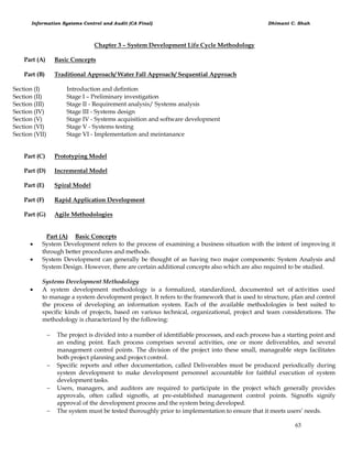Information Systems Control and Audit (CA Final) Dhimant C. Shah
63
Chapter 3 – System Development Life Cycle Methodology
Part (A) Basic Concepts
Part (B) Traditional Approach/ Water Fall Approach/ Sequential Approach
Section (I) Introduction and defintion
Section (II) Stage I – Preliminary investigation
Section (III) Stage II - Requirement analysis/ Systems analysis
Section (IV) Stage III - Systems design
Section (V) Stage IV - Systems acquisition and software development
Section (VI) Stage V - Systems testing
Section (VII) Stage VI - Implementation and meintanance
Part (C) Prototyping Model
Part (D) Incremental Model
Part (E) Spiral Model
Part (F) Rapid Application Development
Part (G) Agile Methodologies
Part (A) Basic Concepts
 System Development refers to the process of examining a business situation with the intent of improving it
through better procedures and methods.
 System Development can generally be thought of as having two major components: System Analysis and
System Design. However, there are certain additional concepts also which are also required to be studied.
Systems Development Methodology
 A system development methodology is a formalized, standardized, documented set of activities used
to manage a system development project. It refers to the framework that is used to structure, plan and control
the process of developing an information system. Each of the available methodologies is best suited to
specific kinds of projects, based on various technical, organizational, project and team considerations. The
methodology is characterized by the following:
 The project is divided into a number of identifiable processes, and each process has a starting point and
an ending point. Each process comprises several activities, one or more deliverables, and several
management control points. The division of the project into these small, manageable steps facilitates
both project planning and project control.
 Specific reports and other documentation, called Deliverables must be produced periodically during
system development to make development personnel accountable for faithful execution of system
development tasks.
 Users, managers, and auditors are required to participate in the project which generally provides
approvals, often called signoffs, at pre-established management control points. Signoffs signify
approval of the development process and the system being developed.
 The system must be tested thoroughly prior to implementation to ensure that it meets users‘ needs.
 