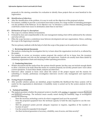 Information Systems Control and Audit (CA Final) Dhimant C. Shah
66
proposals to the steering committee for evaluation to identify those projects that are most beneficial to the
organization.
(B) Identification of objectives
 After the identification of the problem, it is easy to work out the objectives of the proposed solution.
 For instance, inability to provide a convenient reservation system, for a large number of intending passengers
was the problem of the Railways. So its objective was ―to introduce a system wherein intending passengers
could book a ticket from source to destination, faster than in real-time.‖
(C) Delineation of Scope (i.e description)
 The scope of a solution defines its boundaries.
 It should be clear and comprehensible to the user management stating what will be addressed by the solution
and what will not.
 Often the scope becomes a contentious issue between development and user organizations. Hence, outlining
the scope in the beginning is essential.
The two primary methods with the help of which the scope of the project can be analyzed are as follows:
1. Reviewing internal documents
 The analysts conducting the investigation first try to learn about the organisation involved in, or affected by,
the project.
 For example, to review an inventory system proposal, the analyst will try to know how the inventory
department operates and who are the managers and supervisors. Analysts can usually learn these details by
examining organisation charts and studying written operating procedures.
2. Conducting Interviews
 Written documents tell the analyst how the systems should operate, but they may not include enough details
to allow a decision to be made about the merits of a systems proposal, nor do they present users' views about
current operations. To learn these details, analysts use interviews.
 Interviews allow analysts to know more about the nature of the project request and the reasons for
submitting it. Usually, preliminary investigation interviews involve only management and supervisory
personnel.
(D) Testing Project's Feasibility
 After possible solution options are identified, project feasibility-the likelihood that these systems will be
useful for the organisation-is determined. A feasibility study is carried out by the system analysts for this
purpose.
1. Technical feasibility
 The analyst ascertains whether the proposed system is feasible with existing or expected computer hardware
and software technology. The technical issues usually raised during the feasibility stage of investigation
include the following:
 Does the necessary technology exist to do what is suggested (and can it be acquired)?
 Does the proposed equipment have the technical capacity to hold the data required to use the new
system?
 Will the proposed system provide adequate responses to inquires, regardless of the number or
location of users?
 Can the system be expanded if developed?
 Are there technical guarantees of accuracy, reliability, ease of access, and data security?
 