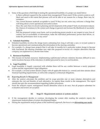 Information Systems Control and Audit (CA Final) Dhimant C. Shah
68
 Some of the questions which help in testing the operational feasibility of a project are stated below:
 Is there sufficient support for the system from management? From users? If the current system is well
liked and used to the extent that persons will not be able to see reasons for a change, there may be
resistance.
 Are current business methods acceptable to users? If they are not, users may welcome a change that
will bring about a more operational and useful system.
 Have the users been involved in planning and development of the project? Early involvement reduces
the chances of resistance to the system and change in general and increase the likelihood of successful
projects.
 Will the proposed system cause harm, such as producing poorer results in any respect or area, loss of
control, loss of accessibility of information, make the individual performance poorer than before, or
make the performance slow in any areas?
4. Schedule Feasibility
 Schedule feasibility involves the design team's estimating how long it will take a new or revised system to
become operational and communicating this information to the steering committee.
 For example, if a design team projects that it will take 16 months for a particular system design to become
fully functional, the steering committee may reject the proposal in favour of a simpler alternative that the
company can implement in a shorter time frame.
5. Resources Feasibility
 This focuses on human resources. Implementing sophisticated software solutions becomes difficult in non-
metro locations because of the reluctance of skilled personnel to move to such locations.
6. Legal Feasibility
 Legal feasibility is largely concerned with whether there will be any conflict between a newly proposed
system and the organisation's legal obligations.
 For example, a revised system should comply with all applicable federal (i.e. central) and state statutes about
financial reporting requirements, as well as the company's contractual obligations.
(E) Reporting Results to Management
 After the analyst articulates the problem and its scope provides one or more solution alternatives and
estimates the cost and benefits of each alternative, he reports these results to the management. The report
should also give the recommendation regarding further procedures.
 From the analyst's report, management should determine what to do next. Not all projects submitted for
evaluation and review are accepted.
III. Stage II – Requirements analysis or systems analysis
 If the management decides to continue developing the system after reading the analyst's report, the
requirement analysis phase of system development begins.
 During the requirement analysis phase of the traditional approach, the focus is on determining user needs.
 