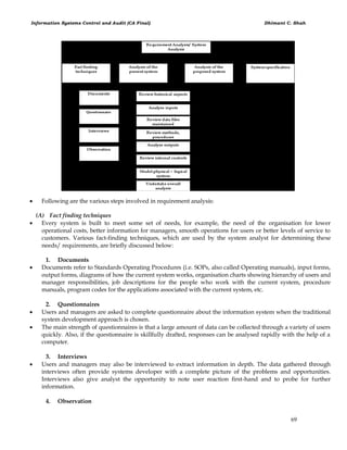 Information Systems Control and Audit (CA Final) Dhimant C. Shah
69
 Following are the various steps involved in requirement analysis:
(A) Fact finding techniques
 Every system is built to meet some set of needs, for example, the need of the organisation for lower
operational costs, better information for managers, smooth operations for users or better levels of service to
customers. Various fact-finding techniques, which are used by the system analyst for determining these
needs/ requirements, are briefly discussed below:
1. Documents
 Documents refer to Standards Operating Procedures (i.e. SOPs, also called Operating manuals), input forms,
output forms, diagrams of how the current system works, organisation charts showing hierarchy of users and
manager responsibilities, job descriptions for the people who work with the current system, procedure
manuals, program codes for the applications associated with the current system, etc.
2. Questionnaires
 Users and managers are asked to complete questionnaire about the information system when the traditional
system development approach is chosen.
 The main strength of questionnaires is that a large amount of data can be collected through a variety of users
quickly. Also, if the questionnaire is skillfully drafted, responses can be analysed rapidly with the help of a
computer.
3. Interviews
 Users and managers may also be interviewed to extract information in depth. The data gathered through
interviews often provide systems developer with a complete picture of the problems and opportunities.
Interviews also give analyst the opportunity to note user reaction first-hand and to probe for further
information.
4. Observation
 