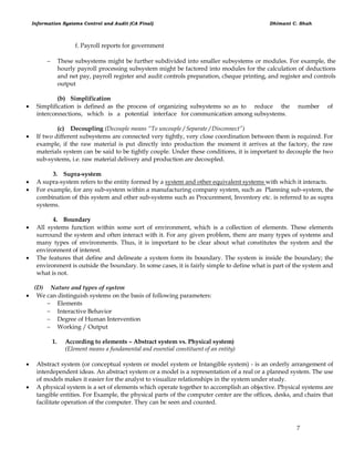 Information Systems Control and Audit (CA Final) Dhimant C. Shah
7
f. Payroll reports for government
 These subsystems might be further subdivided into smaller subsystems or modules. For example, the
hourly payroll processing subsystem might be factored into modules for the calculation of deductions
and net pay, payroll register and audit controls preparation, cheque printing, and register and controls
output
(b) Simplification
 Simplification is defined as the process of organizing subsystems so as to reduce the number of
interconnections, which is a potential interface for communication among subsystems.
(c) Decoupling (Decouple means “To uncouple / Separate / Disconnect”)
 If two different subsystems are connected very tightly, very close coordination between them is required. For
example, if the raw material is put directly into production the moment it arrives at the factory, the raw
materials system can be said to be tightly couple. Under these conditions, it is important to decouple the two
sub-systems, i.e. raw material delivery and production are decoupled.
3. Supra-system
 A supra-system refers to the entity formed by a system and other equivalent systems with which it interacts.
 For example, for any sub-system within a manufacturing company system, such as Planning sub-system, the
combination of this system and other sub-systems such as Procurement, Inventory etc. is referred to as supra
systems.
4. Boundary
 All systems function within some sort of environment, which is a collection of elements. These elements
surround the system and often interact with it. For any given problem, there are many types of systems and
many types of environments. Thus, it is important to be clear about what constitutes the system and the
environment of interest.
 The features that define and delineate a system form its boundary. The system is inside the boundary; the
environment is outside the boundary. In some cases, it is fairly simple to define what is part of the system and
what is not.
(D) Nature and types of system
 We can distinguish systems on the basis of following parameters:
 Elements
 Interactive Behavior
 Degree of Human Intervention
 Working / Output
1. According to elements – Abstract system vs. Physical system)
(Element means a fundamental and essential constituent of an entity)
 Abstract system (or conceptual system or model system or Intangible system) - is an orderly arrangement of
interdependent ideas. An abstract system or a model is a representation of a real or a planned system. The use
of models makes it easier for the analyst to visualize relationships in the system under study.
 A physical system is a set of elements which operate together to accomplish an objective. Physical systems are
tangible entities. For Example, the physical parts of the computer center are the offices, desks, and chairs that
facilitate operation of the computer. They can be seen and counted.
 