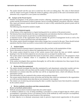 Information Systems Control and Audit (CA Final) Dhimant C. Shah
70
 The analyst should visit the user site to watch how the work was taking place. The value of observational
visits by analyst can be great. It helps the analyst in getting a clear picture of the user's environment and to
determine why a request for a new system was submitted.
(B) Analysis of the Present System
 Detailed investigation of the present system involves collecting, organizing and evaluating facts about the
system and the environment in which it operates. Survey of existing methods, procedures, data flow, outputs,
files, input and internal controls should he intensive in order to fully understand the present system and its
related problems.
The following areas should be studied in depth:
1. Review historical aspects
 A brief history of the organisation is a logical starting point for an analysis of the present system.
 The historical facts should identify the major turning points and milestones that have influenced its growth.
 A review of annual reports can provide an excellent historical perspective.
 A historical review of the organisation chart can identify the growth of management levels as well as the
development of various functional areas and departments.
 The system analyst should investigate what system changes have occurred in the past. These should include
operations that have been successful or unsuccessful with computer equipments and techniques.
2. Analyse inputs
 A detailed analysis of present inputs is important since they are basic to the manipulation of data.
 Source documents are used to capture the originating data for any type of system.
 The system analyst should be aware of the various sources from where the data are initially captured,
keeping in view the fact that outputs for one area may serve as an input for another area.
 The system analyst must understand the nature of each form, what is contained in it, who prepared it, from
where the form is initiated, where it is completed, the distribution of the form and other similar
considerations.
 If the analyst investigates these questions thoroughly, he will be able to determine how these inputs fit into
the framework of the present system.
3. Review data files maintained
 The analyst should investigate the data files maintained by each department, noting their number and size,
where they are located, who uses them and the number of times per given time interval these are used.
 Information on common data files and their size will be an important factor, which will influence the new
information system.
 This information may be contained in the systems and procedures manuals.
 The system analyst should also review all on-line and off-line files which are maintained in the organization
as it will reveal information about data that are not contained in any outputs.
 The related cost of retrieving and processing the data is another important factor that should be considered
by the systems analyst
4. Review methods, procedures and data communications
Review of methods and procedures
 Methods and procedures transform input data into useful output.
 A method is defined as a way of doing something; a procedure is a series of logical steps by which a job is
accomplished. A procedure review is an intensive survey of the methods by which each job is accomplished,
the equipment utilized and the actual location of the operations.
 Its basic objective is to eliminate unnecessary tasks to perceive improvement opportunities in the present
 