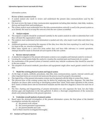 Information Systems Control and Audit (CA Final) Dhimant C. Shah
71
information system.
Review of data communications
 A system analyst also needs to review and understand the present data communications used by the
organisation.
 He must review the types of data communication equipments including data interface, data links, modems,
dial-up and leased lines and multiplexers.
 The system analyst must understand how the data-communications network is used in the present system so
as to identify the need to revamp the network when the new system is installed.
5. Analyse outputs
 The outputs or reports should be scrutinized carefully by the system analysts in order to determine how well
they will meet the organisation's needs.
 The analysts must understand what information is needed and why, who needs it and when and where it is
needed.
 Additional questions concerning the sequence of the data, how often the form reporting it is used, how long
it is kept on file, etc. must be investigated.
 Often many reports are a carry-over from earlier days and have little relevance to current operations.
Attempt should be made to eliminate all such reports in the new system.
6. Review internal controls
 A detailed investigation of the present information system is not complete until internal control is reviewed.
 Locating the control points helps the analyst to visualize the essential parts and framework of a system.
 An examination of the present system of internal controls may indicate weaknesses that should be removed
in the new system.
 The adoption of advanced methods, procedures and equipments might allow much greater control over the
data.
7. Model the existing physical system and logical system
 As the logic of inputs, methods, procedures, data files, data communications, reports, internal controls and
other important items are reviewed and analysed, the process must be properly documented.
 The logical flow of the present information system may be depicted with the help of system flow charts.
 The physical flow of the existing system may be shown by employing data flow diagrams. The data flow
diagrams are drawn after reviewing or developing system flow charts. Each major operation in the system
flow charts is broken down into its lowest-level modules and the data flow diagram is drawn for each one of
them.
 The flow charting and diagramming of present information not only organizes the facts, but also helps
disclose gaps and duplication in the data gathered. It allows a thorough comprehension of the numerous
details and related problems in the present operation.
8. Undertake overall analysis of present system
 Based upon the aforesaid investigation of the present information system, the final phase of the detailed
investigation includes the analysis of:
a) the present work volume
b) the current personnel requirements
c) the present benefits and costs
Each of these must be investigated thoroughly.
(C) Analysis of Proposed Systems
 