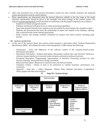 Information Systems Control and Audit (CA Final) Dhimant C. Shah
72
 After each functional area of the present information system has been carefully analysed, the proposed
system specifications must be clearly defined.
 These specifications are determined from the desired objectives setforth at the first stage of the study.
Likewise consideration should be given to the strengths and short comings of the present system. The
required systems specifications which should be in conformity with the project's objectives are as follows:
 Emphasis on timely managerial reports.
 Database maintained with great focus on online processing capabilities.
 Input data prepared directly from original source documents for processing by the computer system.
 Methods and procedures that show the relationship of inputs and outputs to the database, utilizing
data communications where deemed appropriate.
 Work volumes and timings carefully considered for present and future periods including peak
periods.
(D) Systems specification
 At the end of the analysis phase, the systems analyst prepares a document called ―Systems Requirement
Specifications (SRS)‖, and submits the same to the management. A SRS contains the following:
 Introduction : Goals and Objectives of the software context of the computer-based system;
Information description
 Information Description : Problem description; Information content, flow and structure; Hardware,
software, human interfaces for external system elements and internal software functions.
 Functional Description: Diagrammatic representation of functions; Processing narrative for each
function; Interplay among functions; Design constraints.
 Behavioral Description : Response to external events and internal controls
 Validation Criteria : Classes of tests to be performed to validate functions, performance and
constraints.
 Appendix : Data flow / Object Diagrams; Tabular Data; Detailed description of algorithms
charts, graphs and other such material.
IV. Stage III – Systems design
 