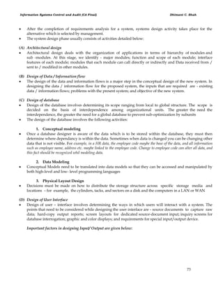 Information Systems Control and Audit (CA Final) Dhimant C. Shah
73
 After the completion of requirements analysis for a system, systems design activity takes place for the
alternative which is selected by management.
 The system design phase usually consists of activities detailed below:
(A) Architectural design
 Architectural design deals with the organization of applications in terms of hierarchy of modules and
sub -modules. At this stage, we identify - major modules; function and scope of each module; interface
features of each module; modules that each module can call directly or indirectly and Data received from /
sent to / modified in other modules.
(B) Design of Data / Information flow
 The design of the data and information flows is a major step in the conceptual design of the new system. In
designing the data / information flow for the proposed system, the inputs that are required are - existing
data / information flows; problems with the present system; and objective of the new system.
(C) Design of database
 Design of the database involves determining its scope ranging from local to global structure. The scope is
decided on the basis of interdependence among organizational units. The greater the need the
interdependence, the greater the need for a global database to prevent sub-optimization by subunits
 The design of the database involves the following activities:
1. Conceptual modeling
 Once a database designer is aware of the data which is to be stored within the database, they must then
determine where dependancy is within the data. Sometimes when data is changed you can be changing other
data that is not visible. For example, in a HR data, the employee code maybe the base of the data, and all information
such as employee name, address etc. maybe linked to the employee code. Change to employee code can alter all data, and
this fact should be recognized whil modeling data.
2. Data Modeling
 Conceptual Models need to be translated into data models so that they can be accessed and manipulated by
both high-level and low- level programming languages
3. Physical Layout Design
 Decisions must be made on how to distribute the storage structure across specific storage media and
locations – for example, the cylinders, tacks, and sectors on a disk and the computers in a LAN or WAN
(D) Design of User Interface
 Design of user – interface involves determining the ways in which users will interact with a system. The
points that need to be considered while designing the user interface are - source documents to capture raw
data; hard-copy output reports; screen layouts for dedicated source-document input; inquiry screens for
database interrogation; graphic and color displays; and requirements for special input/output device.
Important factors in designing Input/ Output are given below:
 