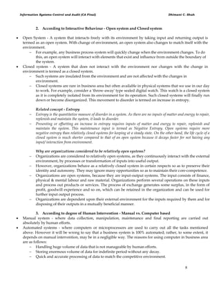 Information Systems Control and Audit (CA Final) Dhimant C. Shah
8
2. According to Interactive Behaviour - Open system and Closed system
 Open System - A system that interacts freely with its environment by taking input and returning output is
termed as an open system. With change of environment, an open system also changes to match itself with the
environment.
 For example, any business process system will quickly change when the environment changes. To do
this, an open system will interact with elements that exist and influence from outside the boundary of
the system.
 Closed system - A system that does not interact with the environment nor changes with the change in
environment is termed as a closed system.
 Such systems are insulated from the environment and are not affected with the changes in
environment.
 Closed systems are rare in business area but often available in physical systems that we use in our day
to work. For example, consider a 'throw-away' type sealed digital watch. This watch is a closed system
as it is completely isolated from its environment for its operation. Such closed systems will finally run
down or become disorganized. This movement to disorder is termed on increase in entropy.
Related concept - Entropy
 Entropy is the quantitative measure of disorder in a system. As there are no inputs of matter and energy to repair,
replenish and maintain the system, it leads to disorder.
 Presenting or offsetting an increase in entropy requires inputs of matter and energy to repair, replenish and
maintain the system. This maintenance input is termed as Negative Entropy. Open systems require more
negative entropy than relatively closed systems for keeping at a steady state. On the other hand, the life cycle of a
closed system is much shorter compared to that of an open system because it decays faster for not having any
input/ interaction from environment.
Why are organizations considered to be relatively open systems?
 Organizations are considered to relatively open systems, as they continuously interact with the external
environment, by processes or transformation of inputs into useful output.
 However, organizations behave as a relatively closed system in certain respects so as to preserve their
identity and autonomy. They may ignore many opportunities so as to maintain their core-competence.
 Organizations are open systems, because they are input-output systems. The input consists of finance,
physical & mental labour and raw material. Organizations perform several operations on these inputs
and process out products or services. The process of exchange generates some surplus, in the form of
profit, goodwill experience and so on, which can be retained in the organization and can be used for
further input output process.
 Organizations are dependent upon their external environment for the inputs required by them and for
disposing of their outputs in a mutually beneficial manner.
3. According to degree of Human Intervention - Manual vs. Computer based
 Manual system - where data collection, manipulation, maintenance and final reporting are carried out
absolutely by human efforts.
 Automated systems - where computers or microprocessors are used to carry out all the tasks mentioned
above. However it will be wrong to say that a business system is 100% automated; rather, to some extent, it
depends on manual intervention, may be in a negligible way. The reasons for using computer in business area
are as follows:
 Handling huge volume of data that is not manageable by human efforts.
 Storing enormous volume of data for indefinite period without any decay.
 Quick and accurate processing of data to match the competitive environment.
 