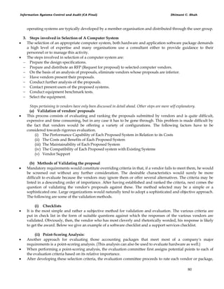 Information Systems Control and Audit (CA Final) Dhimant C. Shah
80
operating systems are typically developed by a member organisation and distributed through the user group.
3. Steps involved in Selection of A Computer System
 The selection of an appropriate computer system, both hardware and application software package demands
a high level of expertise and many organisations use a consultant either to provide guidance to their
personnel or to manage this activity.
 The steps involved in selection of a computer system are:
 Prepare the design specifications.
 Prepare and distribute an RFP (Request for proposal) to selected computer vendors.
 On the basis of an analysis of proposals, eliminate vendors whose proposals are inferior.
 Have vendors present their proposals.
 Conduct further analysis of the proposals.
 Contact present users of the proposed systems.
 Conduct equipment benchmark tests.
 Select the equipment.
Steps pertaining to vendors have only been discussed in detail ahead. Other steps are more self explanatory.
(a) Validation of vendors' proposals
 This process consists of evaluating and ranking the proposals submitted by vendors and is quite difficult,
expensive and time consuming, but in any case it has to be gone through. This problem is made difficult by
the fact that vendors would be offering a variety of configurations. The following factors have to be
considered towards rigorous evaluation.
(i) The Performance Capability of Each Proposed System in Relation to its Costs
(ii) The Costs and Benefits of Each Proposed System
(iii) The Maintainability of Each Proposed System
(iv) The Compatibility of Each Proposed system with Existing Systems
(v) Vendor Support
(b) Methods of Validating the proposal
 Mandatory requirements would constitute overriding criteria in that, if a vendor fails to meet them, he would
be screened out without any further consideration. The desirable characteristics would surely be more
difficult to evaluate because the vendors may ignore them or offer several alternatives. The criteria may be
listed in a descending order of importance. After having established and ranked the criteria, next comes the
question of validating the vendor's proposals against these. The method selected may be a simple or a
sophisticated one. Large organizations would naturally tend to adopt a sophisticated and objective approach.
The following are some of the validation methods.
(i) Checklists
 It is the most simple and rather a subjective method for validation and evaluation. The various criteria are
put in check list in the form of suitable questions against which the responses of the various vendors are
validated. Obviously, then, the vendor who has most cleverly and rhetorically worded, his response is likely
to get the award. Below we give an example of a software checklist and a support services checklist.
(ii) Point-Scoring Analysis:
 Another approach for evaluating those accounting packages that meet most of a company's major
requirements is a point-scoring analysis. (This analysis can also be used to evaluate hardware as well.)
 When performing a point-scoring analysis, the evaluation committee first assigns potential points to each of
the evaluation criteria based on its relative importance.
 After developing these selection criteria, the evaluation committee proceeds to rate each vendor or package,
 