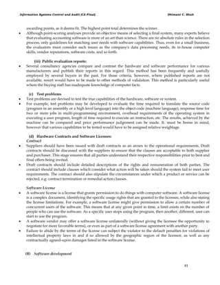 Information Systems Control and Audit (CA Final) Dhimant C. Shah
81
awarding points, as it deems fit. The highest point total determines the winner.
 Although point-scoring analyses provide an objective means of selecting a final system, many experts believe
that evaluating accounting software is more of an art than science. There are no absolute rules in the selection
process, only guidelines for matching user needs with software capabilities. Thus, even for a small business,
the evaluators must consider such issues as the company's data processing needs, its in-house computer
skills, vendor reputations, software costs, and so forth.
(iii) Public evaluation reports:
 Several consultancy agencies compare and contrast the hardware and software performance for various
manufacturers and publish their reports in this regard. This method has been frequently and usefully
employed by several buyers in the past. For those criteria, however, where published reports are not
available, resort would have to be made to other methods of validation. This method is particularly useful
where the buying staff has inadequate knowledge of computer facts.
(c) Test problems
 Test problems are devised to test the true capabilities of the hardware, software or system.
 For example, test problems may be developed to evaluate the time required to translate the source code
(program in an assembly or a high level language) into the object code (machine language), response time for
two or more jobs in multi-programming environment, overhead requirements of the operating system in
executing a user program, length of time required to execute an instruction, etc. The results, achieved by the
machine can be compared and price performance judgement can be made. It. must be borne in mind,
however that various capabilities to be tested would have to be assigned relative weightage.
(d) Hardware Contracts and Software Licenses:
Contract
 Suppliers should have been issued with draft contracts as an annex to the operational requirements. Draft
contracts should be discussed with the suppliers to ensure that the clauses are acceptable to both supplier
and purchaser. This stage ensures that all parties understand their respective responsibilities prior to best and
final offers being invited.
 Draft contracts should include detailed descriptions of the rights and remuneration of both parties. The
contract should include clauses which consider what action will be taken should the system fail to meet user
requirements. The contract should also stipulate the circumstances under which a product or service can be
rejected, e.g. contract termination or remedial action clauses.
Software License
 A software license is a license that grants permission to do things with computer software. A software license
is a complex document, identifying the specific usage rights that are granted to the licensee, while also stating
the license limitations. For example, a software license might give permission to allow a certain number of
concurrent users of the software. This means that at any given point in time, a limit exists on the number of
people who can use the software. As a specific user stops using the program, then another, different, user can
start to use the program.
 A software vendor may offer a software license unilaterally (without giving the licensee the opportunity to
negotiate for more favorable terms), or even as part of a software license agreement with another party.
 Failure to abide by the terms of the license can subject the violator to the default penalties for violations of
intellectual property laws in and if so allowed by the geographic region of the licensor, as well as any
contractually agreed-upon damages listed in the software license.
(B) Software development
 