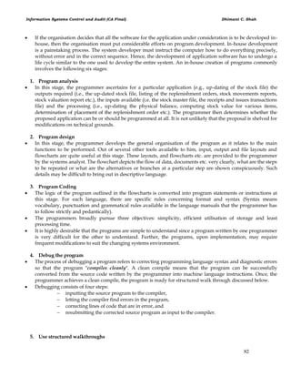 Information Systems Control and Audit (CA Final) Dhimant C. Shah
82
 If the organisation decides that all the software for the application under consideration is to be developed in-
house, then the organisation must put considerable efforts on program development. In-house development
is a painstaking process. The system developer must instruct the computer how to do everything precisely,
without error and in the correct sequence. Hence, the development of application software has to undergo a
life cycle similar to the one used to develop the entire system. An in-house creation of programs commonly
involves the following six stages:
1. Program analysis
 In this stage, the programmer ascertains for a particular application (e.g., up-dating of the stock file) the
outputs required (i.e., the up-dated stock file, listing of the replenishment orders, stock movements reports,
stock valuation report etc.), the inputs available (i.e. the stock master file, the receipts and issues transactions
file) and the processing (i.e., up-dating the physical balance, computing stock value for various items,
determination of placement of the replenishment order etc.). The programmer then determines whether the
proposed application can be or should be programmed at all. It is not unlikely that the proposal is shelved for
modifications on technical grounds.
2. Program design
 In this stage, the programmer develops the general organisation of the program as it relates to the main
functions to be performed. Out of several other tools available to him, input, output and file layouts and
flowcharts are quite useful at this stage. These layouts, and flowcharts etc. are provided to the programmer
by the systems analyst. The flowchart depicts the flow of data, documents etc. very clearly, what are the steps
to be repeated or what are the alternatives or branches at a particular step are shown conspicuously. Such
details may be difficult to bring out in descriptive language.
3. Program Coding
 The logic of the program outlined in the flowcharts is converted into program statements or instructions at
this stage. For each language, there are specific rules concerning format and syntax (Syntax means
vocabulary, punctuation and grammatical rules available in the language manuals that the programmer has
to follow strictly and pedantically).
 The programmers broadly pursue three objectives: simplicity, efficient utilisation of storage and least
processing time.
 It is highly desirable that the programs are simple to understand since a program written by one programmer
is very difficult for the other to understand. Further, the programs, upon implementation, may require
frequent modifications to suit the changing systems environment.
4. Debug the program
 The process of debugging a program refers to correcting programming language syntax and diagnostic errors
so that the program "compiles cleanly". A clean compile means that the program can be successfully
converted from the source code written by the programmer into machine language instructions. Once, the
programmer achieves a clean compile, the program is ready for structured walk through discussed below.
 Debugging consists of four steps:
 inputting the source program to the compiler,
 letting the compiler find errors in the program,
 correcting lines of code that are in error, and
 resubmitting the corrected source program as input to the compiler.
5. Use structured walkthroughs
 
