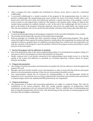 Information Systems Control and Audit (CA Final) Dhimant C. Shah
83
 After a program has been compiled and scrutinized for obvious errors, there is need for a structured
walkthrough.
 A structured walkthrough is a mental execution of the program by the programming team. In order to
perform walkthroughs, the programming team must examine the source text (which usually takes a few
hours) after which the team meets and collectively performs a mental execution of the program. A list of
errors is made as each logical path is followed. The interface with modules either calling or called by the
module being examined are carefully checked as well. At the end of the walkthrough, the list of errors is
given to the author of the program. Using this approach, most errors are caught before any testing occurs.
Also, the team members who review the text become familiar with parts of the system other than their own.
6. Test the program
 A careful and thorough testing of each program is imperative to the successful installation of any system.
 The test plan should require the execution of all standard processing logic.
 Software packages are available that allow interactive testing of batch-processing programs. They greatly
reduce the length of time required for testing. Interactive testing allows the programmer to monitor each step
required to process a program input. If a problem in program logic flow is discovered, the programmer can
stop the execution of the program, correct the problem, and have the program resume processing at a point
just prior to the interruption.
7. Review the program code for adherence to standards
 One of the preparatory steps of the system implementation phase is to set standards for program coding. It is
necessary to review each program to ensure that standards are being met.
 Ideally, someone who is not directly connected to the implementation team should review it, so that the
quality of the system and adherence to standards are evaluated objectively without concern for project
schedule and budget.
8. Program documentation
 The writing of narrative procedures and instructions for people who will use software is done throughout the
program life cycle.
 Managers and users should carefully review documentation in order to ensure that the software and system
behave as the documentation indicates. If they do not, documentation should be revised.
 User documentation should also be reviewed for understandability i.e. the documentation should be
prepared in such a way that the user can clearly understand the instructions and it should not be presented in
a computer jargon which only sophisticated MIS professionals can comprehend.
9. Program maintenance
 The requirements of business data processing applications are subject to continual change. This calls for
modification of the various programs. There are, usually separate categories of programmers called
maintenance programmers who are entrusted with this task. There is a difficult task of understanding and
then revising the program they did not write. This should bring out the necessity of writing programs in the
first place that are simple to understand.
 