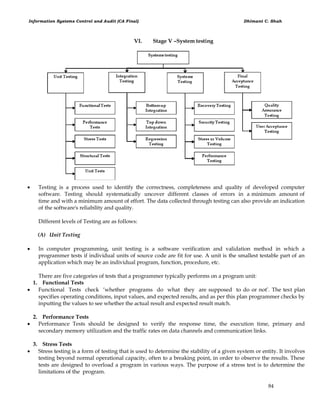 Information Systems Control and Audit (CA Final) Dhimant C. Shah
84
VI. Stage V –System testing
 Testing is a process used to identify the correctness, completeness and quality of developed computer
software. Testing should systematically uncover different classes of errors in a minimum amount of
time and with a minimum amount of effort. The data collected through testing can also provide an indication
of the software's reliability and quality.
Different levels of Testing are as follows:
(A) Unit Testing
 In computer programming, unit testing is a software verification and validation method in which a
programmer tests if individual units of source code are fit for use. A unit is the smallest testable part of an
application which may be an individual program, function, procedure, etc.
There are five categories of tests that a programmer typically performs on a program unit:
1. Functional Tests
 Functional Tests check ‗whether programs do what they are supposed to do or not‘. The test plan
specifies operating conditions, input values, and expected results, and as per this plan programmer checks by
inputting the values to see whether the actual result and expected result match.
2. Performance Tests
 Performance Tests should be designed to verify the response time, the execution time, primary and
secondary memory utilization and the traffic rates on data channels and communication links.
3. Stress Tests
 Stress testing is a form of testing that is used to determine the stability of a given system or entity. It involves
testing beyond normal operational capacity, often to a breaking point, in order to observe the results. These
tests are designed to overload a program in various ways. The purpose of a stress test is to determine the
limitations of the program.
 
