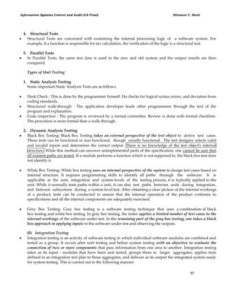 Information Systems Control and Audit (CA Final) Dhimant C. Shah
85
4. Structural Tests
 Structural Tests are concerned with examining the internal processing logic of a software system. For
example, if a function is responsible for tax calculation, the verification of the logic is a structural test.
5. Parallel Tests
 In Parallel Tests, the same test data is used in the new and old system and the output results are then
compared.
Types of Unit Testing
1. Static Analysis Testing
Some important Static Analysis Tests are as follows:
 Desk Check : This is done by the programmer himself. He checks for logical syntax errors, and deviation from
coding standards.
 Structured walk-through : The application developer leads other programmers through the text of the
program and explanation.
 Code inspection : The program is reviewed by a formal committee. Review is done with formal checklists.
The procedure is more formal than a walk-through.
2. Dynamic Analysis Testing
 Black Box Testing: Black Box Testing takes an external perspective of the test object to derive test cases.
These tests can be functional or non-functional, though usually functional. The test designer selects valid
and invalid inputs and determines the correct output. There is no knowledge of the test object's internal
structure. While this method can uncover unimplemented parts of the specification, one cannot be sure that
all existent paths are tested. If a module performs a function which is not supposed to, the black box test does
not identify it.
 White Box Testing: White box testing uses an internal perspective of the system to design test cases based on
internal structure. It requires programming skills to identify all paths through the software. It is
applicable at the unit, integration and system levels of the testing process, it is typically applied to the
unit. While it normally tests paths within a unit, it can also test paths between units during integration,
and between subsystems during a system level test. After obtaining a clear picture of the internal workings
of a product, tests can be conducted to ensure that the internal operation of the product conforms to
specifications and all the internal components are adequately exercised.
 Grey Box Testing: Gray box testing is a software testing technique that uses a combination of black
box testing and white box testing. In gray box testing, the tester applies a limited number of test cases to the
internal workings of the software under test. In the remaining part of the gray box testing, one takes a black
box approach in applying inputs to the software under test and observing the outputs.
(B) Integration Testing
 Integration testing is an activity of software testing in which individual software modules are combined and
tested as a group. It occurs after unit testing and before system testing with an objective to evaluate the
connection of two or more components that pass information from one area to another. Integration testing
takes as its input - modules that have been unit tested, groups them in larger aggregates, applies tests
defined in an integration test plan to those aggregates, and delivers as its output the integrated system ready
for system testing. This is carried out in the following manner:
 