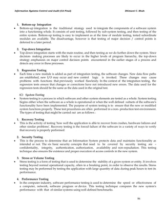 Information Systems Control and Audit (CA Final) Dhimant C. Shah
86
1. Bottom-up Integration
 Bottom-up integration is the traditional strategy used to integrate the components of a software system
into a functioning whole. It consists of unit testing, followed by sub-system testing, and then testing of the
entire system. Bottom-up testing is easy to implement as at the time of module testing, tested subordinate
modules are available. The disadvantage, however is that testing of major decision / control points is
deferred to a later period.
2. Top-down Integration
 Top-down integration starts with the main routine, and then testing as we do further down the system. Since
decision- making processes are likely to occur in the higher levels of program hierarchy, the top-down
strategy emphasizes on major control decision points encountered in the earlier stages of a process and
detects any error in these processes.
3. Regression Testing
 Each time a new module is added as part of integration testing, the software changes. New data flow paths
are established, new I/O may occur and new control logic is invoked. These changes may cause
problems with functions that previously worked flawlessly. In the context of the integration testing, the
regression tests ensure that changes or corrections have not introduced new errors. The data used for the
regression tests should be the same as the data used in the original test.
(C) System Testing
 System testing is a process in which software and other system elements are tested as a whole. System testing
begins either when the software as a whole is operational or when the well defined subsets of the software's
functionality have been implemented. The purpose of system testing is to ensure that the new or modified
system functions properly. These test procedures are often performed in a non- production test environment.
The types of testing that might be carried out are as follows :
1. Recovery Testing
 This is the activity of testing ‗how well the application is able to recover from crashes, hardware failures and
other similar problems‘. Recovery testing is the forced failure of the software in a variety of ways to verify
that recovery is properly performed.
2. Security Testing
 This is the process to determine that an Information System protects data and maintains functionality as
intended or not. The six basic security concepts that need to be covered by security testing are –
confidentiality, integrity, authentication, authorization, availability and non-repudiation. This testing
technique also ensures the existence and proper execution of access controls in the new system.
3. Stress or Volume Testing
 Stress testing is a form of testing that is used to determine the stability of a given system or entity. It involves
testing beyond normal operational capacity, often to a breaking point, in order to observe the results. Stress
testing may be performed by testing the application with large quantity of data during peak hours to test its
performance.
4. Performance Testing
 In the computer industry, software performance testing is used to determine the speed or effectiveness of
a computer, network, software program or device. This testing technique compares the new system's
performance with that of similar systems using well defined benchmarks.
 