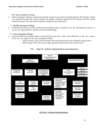 Information Systems Control and Audit (CA Final) Dhimant C. Shah
87
(D) Final Acceptance Testing
 Final Acceptance Testing is conducted when the system is just ready for implementation. During this testing,
it is ensured that the new system satisfies the quality standards adopted by the business and the system
satisfies the users. Thus the final acceptance testing has two major parts:
1. Quality Assurance Testing
 It ensures that the new system satisfies the prescribed quality standards and the development process is
as per the organization‘s quality assurance methodology.
2. User Acceptance Testing
 It ensures that the functional aspects expected by the users have been well addressed in the new system.
There are two types of the user acceptance testing :
 Alpha Testing : This is the first stage, often performed by the users within the organization.
 Beta Testing : This is the second stage, generally performed by the external users.
VII. Stage VI – Systems implementation and maintenance
First Part – Systems Implementation
 