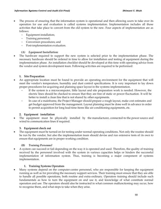 Information Systems Control and Audit (CA Final) Dhimant C. Shah
88
 The process of ensuring that the information system is operational and then allowing users to take over its
operation for use and evaluation is called systems implementation. Implementation includes all those
activities that take place to convert from the old system to the new. Four aspects of implementation are as
follows:
 Equipment installation;
 Training personnel;
 Conversion procedures; and
 Post-implementation evaluation.
(A) Equipment Installation:
 The hardware required to support the new system is selected prior to the implementation phase. The
necessary hardware should be ordered in time to allow for installation and testing of equipment during the
implementation phase. An installation checklist should be developed at this time with operating advice from
the vendor and system development team. Following activities are required to be performed:
1. Site Preparation
 An appropriate location must be found to provide an operating environment for the equipment that will
meet the vendor's temperature, humidity and dust control specifications. It is very important to lay down
proper procedures for acquiring and planning space layout in the systems implementation.
 If the system is a microcomputer, little layout and site preparation work is needed. However, the
electric lines should be checked to ensure that they are free of static or power fluctuation. It will be
better to install a clean line that is not shared by other equipments.
 In case of a mainframe, the Project Manager should prepare a rough layout, make cost estimates and
get budget approved from the management. Layout planning must be done well in advance in order
to permit acquisition for long lead-time items like air-conditioning equipments, etc.
2. Equipment installation
 The equipment must be physically installed by the manufacturer, connected-to the power source and
wired to communication lines if required.
3. Equipment check out
 The equipment must be turned on for testing under normal operating conditions. Not only the routine should
be run by the vendor, but also the implementation team should devise and run extensive tests of its own to
ensure that equipments are in proper working condition.
(B) Training Personnel
 A system can succeed or fail depending on the way it is operated and used. Therefore, the quality of training
received by the personnel involved with the system in various capacities helps or hinders the successful
implementation of information system. Thus, training is becoming a major component of systems
implementation.
1. Training Systems Operators
 Many systems depend on the computer-centre personnel, who are responsible for keeping the equipment
running as well as for providing the necessary support services. Their training must ensure that they are able
to handle all possible operations, both routine and extra-ordinary. Operators training should include such
fundamentals as how to turn the equipment on and use it, and knowledge of what constitute normal
operation and use. The operators should also be instructed in what common malfunctioning may occur, how
to recognise them, and what steps to take when they arise.
 