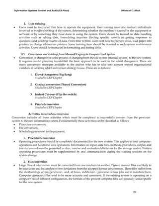 Information Systems Control and Audit (CA Final) Dhimant C. Shah
89
2. User training
 Users must he instructed first how to operate the equipment. User training must also instruct individuals
involved in trouble shooting of the system, determining whether the problem is caused by the equipment or
software or by something they have done in using the system. Users should be trained on data handling
activities such as editing data, formulating inquiries (finding specific records or getting responses to
questions) and deleting records of data. From time to time, users will have to prepare disks, load paper into
printers, or change ribbons on printers. Some training time should be devoted to such system maintenance
activities. Users should be instructed in formatting and testing disks.
(C) Conversion and start-up from Manual/ Legacy to Computerized System
 Conversion or changeover is the process of changing from the old system (manual system) to the new system.
It requires careful planning to establish the basic approach to be used in the actual changeover. There are
many conversion strategies available to the analyst who has to take into account several organisational
variables in deciding which conversion strategy to use. These are as follows:
1. Direct changeover (Big Bang)
Studied in ERP Chapter
2. Gradual conversion (Phased Conversion)
Studied in ERP Chapter
3. Instant Cut-over (Flip the switch)
Studied in ERP Chapter
4. Parallel conversion
Studied in ERP Chapter
Activities involved in conversion
Conversion includes all those activities which must be completed to successfully convert from the previous
system to the new information system. Fundamentally these activities can be classified as follows:
 Procedure conversion;
 File conversion;
 Scheduling personnel and equipment;
1. Procedure conversion
 Operating procedures should be completely documented for the new system. This applies to both computer-
operations and functional area operations. Information on input, data files, methods, procedures, output, and
internal control must be presented in clear, concise and understandable terms for the average reader. Written
operating procedures must be supplemented by oral communication during the training sessions on the
system change.
2. File conversion
 Large files of information must be converted from one medium to another. Present manual files are likely to
be inaccurate and incomplete where deviations from the accepted format are common. These files suffer from
the shortcomings of inexperienced - and, at times, indifferent - personnel whose jobs are to maintain them.
Computer generated files tend to be more accurate and consistent. If the existing system is operating on a
computer but of different configuration, the formats of the present computer files are generally unacceptable
for the new system.
 