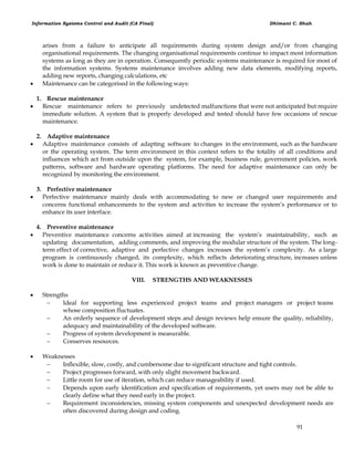 Information Systems Control and Audit (CA Final) Dhimant C. Shah
91
arises from a failure to anticipate all requirements during system design and/or from changing
organisational requirements. The changing organisational requirements continue to impact most information
systems as long as they are in operation. Consequently periodic systems maintenance is required for most of
the information systems. Systems maintenance involves adding new data elements, modifying reports,
adding new reports, changing calculations, etc
 Maintenance can be categorised in the following ways:
1. Rescue maintenance
 Rescue maintenance refers to previously undetected malfunctions that were not anticipated but require
immediate solution. A system that is properly developed and tested should have few occasions of rescue
maintenance.
2. Adaptive maintenance
 Adaptive maintenance consists of adapting software to changes in the environment, such as the hardware
or the operating system. The term environment in this context refers to the totality of all conditions and
influences which act from outside upon the system, for example, business rule, government policies, work
patterns, software and hardware operating platforms. The need for adaptive maintenance can only be
recognized by monitoring the environment.
3. Perfective maintenance
 Perfective maintenance mainly deals with accommodating to new or changed user requirements and
concerns functional enhancements to the system and activities to increase the system‘s performance or to
enhance its user interface.
4. Preventive maintenance
 Preventive maintenance concerns activities aimed at increasing the system‘s maintainability, such as
updating documentation, adding comments, and improving the modular structure of the system. The long-
term effect of corrective, adaptive and perfective changes increases the system‘s complexity. As a large
program is continuously changed, its complexity, which reflects deteriorating structure, increases unless
work is done to maintain or reduce it. This work is known as preventive change.
VIII. STRENGTHS AND WEAKNESSES
 Strengths
 Ideal for supporting less experienced project teams and project managers or project teams
whose composition fluctuates.
 An orderly sequence of development steps and design reviews help ensure the quality, reliability,
adequacy and maintainability of the developed software.
 Progress of system development is measurable.
 Conserves resources.
 Weaknesses
 Inflexible, slow, costly, and cumbersome due to significant structure and tight controls.
 Project progresses forward, with only slight movement backward.
 Little room for use of iteration, which can reduce manageability if used.
 Depends upon early identification and specification of requirements, yet users may not be able to
clearly define what they need early in the project.
 Requirement inconsistencies, missing system components and unexpected development needs are
often discovered during design and coding.
 