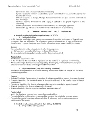Information Systems Control and Audit (CA Final) Dhimant C. Shah
92
 Problems are often not discovered until system testing.
 System performance cannot be tested until the system is almost fully coded, and under capacity may
be difficult to correct.
 Difficult to respond to changes. Changes that occur later in the life cycle are more costly and are
thus discouraged.
 Produces excessive documentation and keeping it updated as the project progresses is time-
consuming.
 Written specifications ate often difficult for users to read and thoroughly appreciate.
 Promotes the gap between users and developers with clear vision of responsibility.
IX. SYSTEM DEVELOPMENT LIFE CYCLE CONTROLS
A. Controls over Preliminary Investigation (Stage I of SDLC)
1. Problem Definition
 In this phase the stakeholders must attempt to come to an understanding of the nature of the problem or
opportunity they are addressing. The information system requirement can be conceived through a
formal process – systems planning or a need for the information system support need felt by chance.
Controls
 Support and priority for the information system by the management.
 Level of acceptance among the stakeholders on the need for change.
 The investigation and strategy by which the need for the system is justified.
Auditor’s Role
The Auditors are concerned with-
 If the stakeholders have reached an agreement on the existence of a problem or opportunity.
 An understanding of the threats to asset safeguarding, data integrity, system effectiveness and system
efficiency associated with the solutions proposed for the system.
2. Project’s Feasibility (Entry and feasibility assessment)
The specific techniques used to evaluate the feasibility of the systems depend on the type and size of the
system being proposed
Controls
 Technical Feasibility: Can technology be acquired, developed or available to support the proposed project?
 Economic Feasibility: The proposed system is deemed feasible only if the benefits exceed all the cost
requirements.
 Operational Feasibility: Can the system be designed to process inputs and give required outputs?
 Schedule Feasibility: Can the system be completed on time?
 Resources Feasibility: Can the organization allocate adequate resources?
Auditor’s Role
 Verify that the change proposed is not imposed upon stakeholders.
 Ascertain the behavioral impact on the users and the problems that arise in the proposed system.
 Ascertain the material losses incurred as result of the development, implementation, operation or
maintenance of the system.
B. Controls over Requirement Analysis (Part of Stage II of SDLC)
1. Analysis of the existing system
 