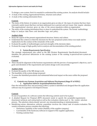 Information Systems Control and Audit (CA Final) Dhimant C. Shah
93
To design a new system, first it is essential to understand the existing system. An analysis should include-
 A study of the existing organizational history, structure and culture
 A study of the existing information flows
Controls
 The study of the history of systems in an organization gives an idea of : the types of systems that have been
extremely useful; issues that have not been addressed over a period; and new issues that require attention.
The organizational structure gives an idea of the power equations within an organization.
 The study of the existing information flows is done to understand the system. The formal methodology
helps to analyze data flows and describes logic and policy.
Auditor’s Role
 Study the aspects of the present organizational structure, history and culture.
 Understand the context in which the decisions for the new proposed system choice was made and its
implications for the conduct of the remainder of the audit.
 Evaluate the quality of methodologies used and strengths of the decisions taken.
 Evaluate the usage of high-quality tools in analysis and documentation of the existing product.
2. System Requirements Specification
The strategic requirements also called as the SRS (System Requirements Specification) document
identifies the perceived deficiencies in the existing system of the existing or perceived new system are
evaluated.
Controls
 There should be alignment of the business requirements with the preview of management‘s objectives, user‘s
goals and elicitation of the requirements and system-design work concurrently.
Auditor’s Role
 Evaluate the quality of the SRS design work.
 The feasibility of the system-design proposed.
 To assess the identified procedures and substantial behavioral impact on the users within the proposed
system.
C. Controls over Systems Acquisition and Software Development (Stage IV of SDLC)
1. Application Software Acquisition/Selection Process
Once the information flow and processing within a system is identified and designed then the application
software may be acquired or developed in-house.
Controls
In case of acquisition of a software system the following controls need to be in place:
 A detailed Request for Proposal (RFP) document needs to specify the acceptable requirements
(functional, technical, and contractual) as well as the evaluation criteria used in the vendor selection
process. The selection criteria should prevent any misunderstanding or misinterpretation.
 Identifying various alternatives software acquisition involves the critical task of vendor evaluation. The
vendor evaluation process considers the following:
 Performace capability of the vendor (Stability of the supplier company)
 Cost-benefits of the hardware/software in support of the supplier application,
 Existing customer base
 