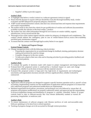 Information Systems Control and Audit (CA Final) Dhimant C. Shah
94
 Supplier‘s ability to provide support,
Auditor’s Role
 To highlight risks before a vendor contract or a software agreement contract is signed.
 Ensure that the decision to acquire software should flow from the thorough feasibility study, vendor
evaluation and RFP (Request for proposal) adequacy checked for.
 A RFP would include transaction volume, data base size, turnaround time and response time requirements
and vendor responsibilities.
 The auditor needs to also check the criteria for pre-qualification of vendors and sufficient documentation
available to justify the selection of the final vendor / product.
 The auditor may also collect information through his own sources on vendor viability, support
infrastructure, service record and the like.
 Thorough review of the contract signed with the vendor for adequacy of safeguards and completeness. The
contract should address the contingency plan in case of vendor failures such as, source code availability
and third party maintenance support.
 To ensure that the contract went through legal scrutiny before it was signed.
2. System and Program Changes
System Change Controls
 Change management deals with the following critical activities:
 Preparing the organization for an unrestricted change by feedback, training, participatory decision
making and promote the need for change.
 Complete changeover to the new system.
 To help users adapt to their new roles and re-freezing activities by providing positive feedback and
behavioral patterns.
Auditor’s Role
 To evaluate the quality of decisions made with respect to project management and change facilitation.
 Evaluate that if the proposed system is small and has a localized impact on users and change
management, whether it can be done in-house with less material concerns.
 Evaluate if the proposed system is large and it has high-levels of requirements and technological
uncertainty and organization structures and jobs will have significant effect, whether it should be
outsourced.
Program Change Controls
 Application software programs are designed to support a specific business operation such as payroll or loan
accounting. Implementing controls over the modification of application software programs is to ensure that
only authorized programs and authorized modifications are implemented.
 Standard organization level policies, procedures, and techniques are to be followed to ensure that all
programs and program modifications are properly authorized, tested, and approved and the responsibility
of access to implement changes and distribution of programs is carefully controlled. Failure of proper
controls leads to risks in software security like virus threats deliberately omitted or turned off
processing irregularities or malicious code.
Auditor’s Role
 To ensure maintenance of software program code libraries (archives of code and executable code)
Software updating is to be done from a central repository.
 Tracking of program changes are to be accounted for through version procedure.
 