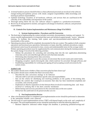 Information Systems Control and Audit (CA Final) Dhimant C. Shah
95
 A formal handover process should be there so that authorized personnel are involved in the software
changes testing and updation process with clearly assigned responsibilities skills, knowledge, and
training to perform responsibilities.
 Updated technology inventory of all hardware, software, and services that are used based on the
criticality of the vulnerability and importance of the system.
 Thorough testing before the any new software release is applied in a production environment.
 Review by IT management to monitor, and approve all changes to hardware, software, and personnel
responsibilities.
D. Controls Over System Implementation and Maintanance (Stage VI of SDLC)
1. Systems Implementation - Procedures and file Conversion
 The final step to implementing the system includes conversion, documentation, training, and support. To
ensure smooth implementation, it is important that users and technical support people receive adequate
training. To facilitate this training, both system and user documentation need to define the
functionality of the system.
 Operating procedures should be completely documented for the new system. This applies to both computer-
operations and functional area operations. Information on input, data files, methods, procedures, output,
and internal control must be presented in clear, concise and understandable terms for the average reader.
Written operating procedures must be supplemented by oral communication during the training sessions on
the system change. It involved the following activities :
 Defines the procedures for correcting and converting data into the new application, determining
what data can be converted through software and what data manually.
 Performing data cleansing before data conversion,
 Identifying the methods to access the accuracy of conversion like record counts and control totals,
 Designing exception reports showing the data which could not be converted through software, and
 Establishing responsibility for verifying and signing off and accepting overall conversion by the
system owner.
Auditor’s role
 The auditor should assess whether a Data conversion plan has been drawn up?
 The auditor should assess whether the Data Conversion Plan :
 Describes the data conversion strategy to be followed
 Allocates staff to each task and defines specific roles and responsibilities
 Sets out the criteria for identifying and resolving problems on the quality of the existing data
 Defines the controls that would give an assurance that data has been transferred completely and
accurately, and correctly posted.
 Implement an effective separation of roles between those involved in transferring data and those
involved in verifying that it has been correctly transferred
 Define backup and recovery procedures for the converted data on the new system
 Define how the audit trail is to be preserved after cut over
2. Post Implementation Review
 After a development project is completed a post implementation review should be performed to determine
if the anticipated benefits were achieved.
 The full scope of a post implementation review (―PIR‖) will depend largely on the scale and complexity of
the project. The post implementation review should be performed to meet the following objectives:
 Business objectives: delivered within budget and deadline; is producing predicted savings and
 