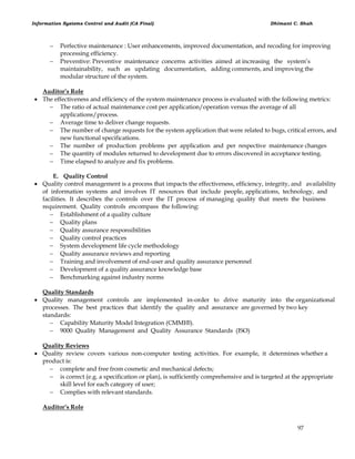 Information Systems Control and Audit (CA Final) Dhimant C. Shah
97
 Perfective maintenance : User enhancements, improved documentation, and recoding for improving
processing efficiency.
 Preventive: Preventive maintenance concerns activities aimed at increasing the system‘s
maintainability, such as updating documentation, adding comments, and improving the
modular structure of the system.
Auditor’s Role
 The effectiveness and efficiency of the system maintenance process is evaluated with the following metrics:
 The ratio of actual maintenance cost per application/operation versus the average of all
applications/process.
 Average time to deliver change requests.
 The number of change requests for the system application that were related to bugs, critical errors, and
new functional specifications.
 The number of production problems per application and per respective maintenance changes
 The quantity of modules returned to development due to errors discovered in acceptance testing.
 Time elapsed to analyze and fix problems.
E. Quality Control
 Quality control management is a process that impacts the effectiveness, efficiency, integrity, and availability
of information systems and involves IT resources that include people, applications, technology, and
facilities. It describes the controls over the IT process of managing quality that meets the business
requirement. Quality controls encompass the following:
 Establishment of a quality culture
 Quality plans
 Quality assurance responsibilities
 Quality control practices
 System development life cycle methodology
 Quality assurance reviews and reporting
 Training and involvement of end-user and quality assurance personnel
 Development of a quality assurance knowledge base
 Benchmarking against industry norms
Quality Standards
 Quality management controls are implemented in-order to drive maturity into the organizational
processes. The best practices that identify the quality and assurance are governed by two key
standards:
 Capability Maturity Model Integration (CMMI®).
 9000 Quality Management and Quality Assurance Standards (ISO)
Quality Reviews
 Quality review covers various non-computer testing activities. For example, it determines whether a
product is:
 complete and free from cosmetic and mechanical defects;
 is correct (e.g. a specification or plan), is sufficiently comprehensive and is targeted at the appropriate
skill level for each category of user;
 Complies with relevant standards.
Auditor’s Role
 